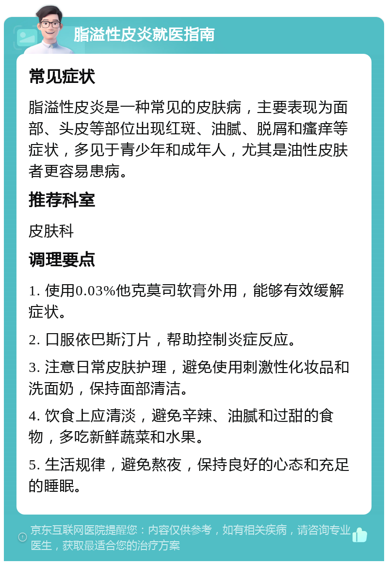 脂溢性皮炎就医指南 常见症状 脂溢性皮炎是一种常见的皮肤病，主要表现为面部、头皮等部位出现红斑、油腻、脱屑和瘙痒等症状，多见于青少年和成年人，尤其是油性皮肤者更容易患病。 推荐科室 皮肤科 调理要点 1. 使用0.03%他克莫司软膏外用，能够有效缓解症状。 2. 口服依巴斯汀片，帮助控制炎症反应。 3. 注意日常皮肤护理，避免使用刺激性化妆品和洗面奶，保持面部清洁。 4. 饮食上应清淡，避免辛辣、油腻和过甜的食物，多吃新鲜蔬菜和水果。 5. 生活规律，避免熬夜，保持良好的心态和充足的睡眠。