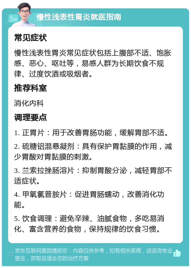 慢性浅表性胃炎就医指南 常见症状 慢性浅表性胃炎常见症状包括上腹部不适、饱胀感、恶心、呕吐等，易感人群为长期饮食不规律、过度饮酒或吸烟者。 推荐科室 消化内科 调理要点 1. 正胃片：用于改善胃肠功能，缓解胃部不适。 2. 硫糖铝混悬凝剂：具有保护胃黏膜的作用，减少胃酸对胃黏膜的刺激。 3. 兰索拉挫肠溶片：抑制胃酸分泌，减轻胃部不适症状。 4. 甲氧氯普胺片：促进胃肠蠕动，改善消化功能。 5. 饮食调理：避免辛辣、油腻食物，多吃易消化、富含营养的食物，保持规律的饮食习惯。