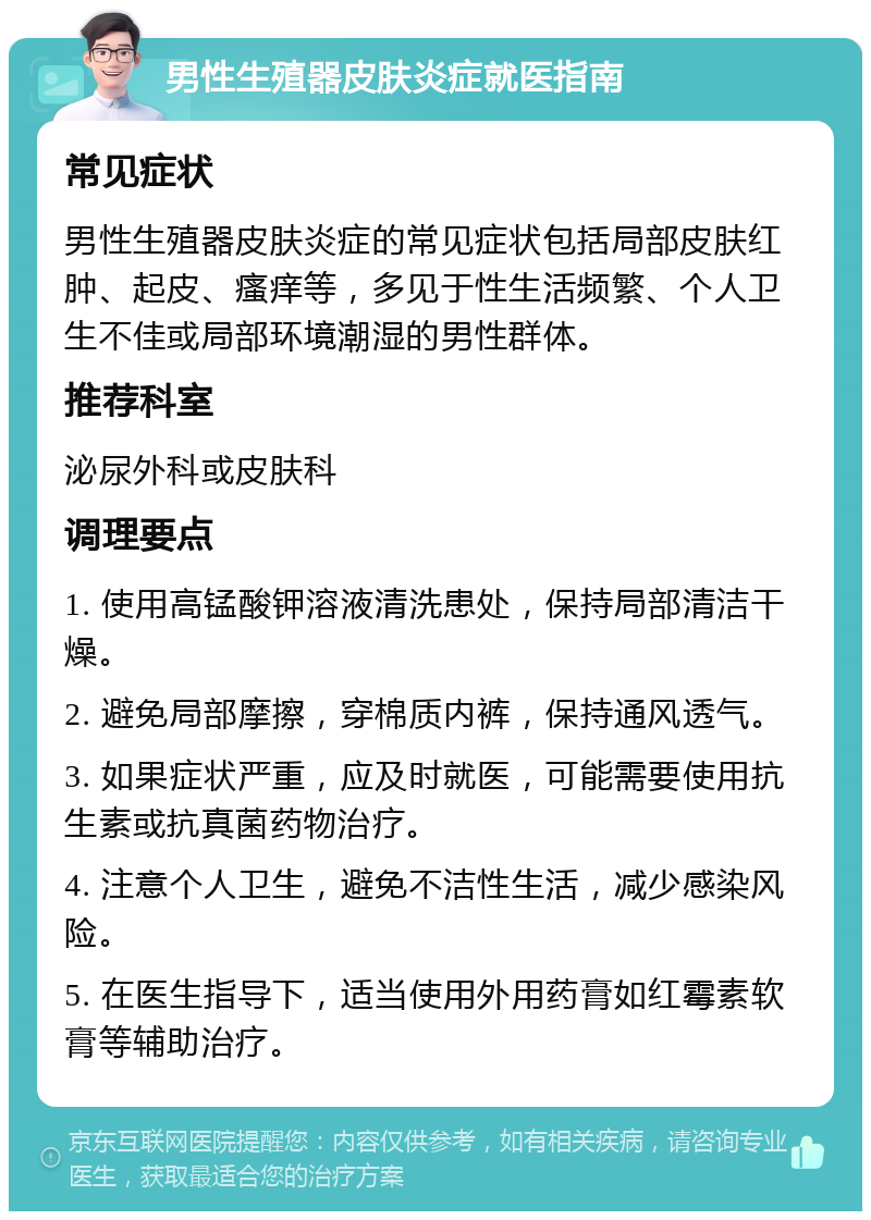 男性生殖器皮肤炎症就医指南 常见症状 男性生殖器皮肤炎症的常见症状包括局部皮肤红肿、起皮、瘙痒等，多见于性生活频繁、个人卫生不佳或局部环境潮湿的男性群体。 推荐科室 泌尿外科或皮肤科 调理要点 1. 使用高锰酸钾溶液清洗患处，保持局部清洁干燥。 2. 避免局部摩擦，穿棉质内裤，保持通风透气。 3. 如果症状严重，应及时就医，可能需要使用抗生素或抗真菌药物治疗。 4. 注意个人卫生，避免不洁性生活，减少感染风险。 5. 在医生指导下，适当使用外用药膏如红霉素软膏等辅助治疗。