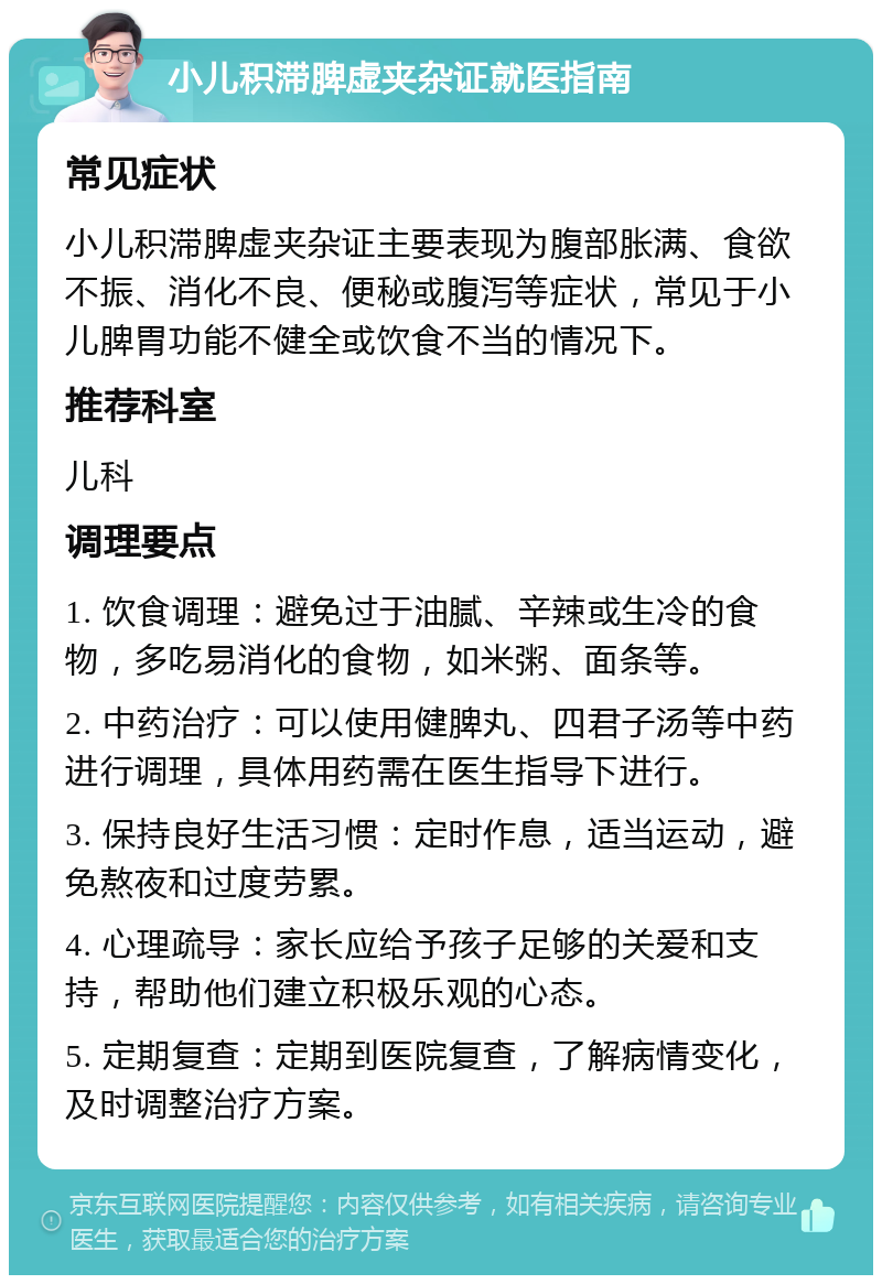 小儿积滞脾虚夹杂证就医指南 常见症状 小儿积滞脾虚夹杂证主要表现为腹部胀满、食欲不振、消化不良、便秘或腹泻等症状，常见于小儿脾胃功能不健全或饮食不当的情况下。 推荐科室 儿科 调理要点 1. 饮食调理：避免过于油腻、辛辣或生冷的食物，多吃易消化的食物，如米粥、面条等。 2. 中药治疗：可以使用健脾丸、四君子汤等中药进行调理，具体用药需在医生指导下进行。 3. 保持良好生活习惯：定时作息，适当运动，避免熬夜和过度劳累。 4. 心理疏导：家长应给予孩子足够的关爱和支持，帮助他们建立积极乐观的心态。 5. 定期复查：定期到医院复查，了解病情变化，及时调整治疗方案。