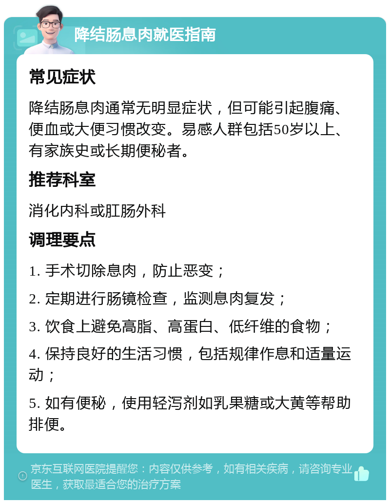 降结肠息肉就医指南 常见症状 降结肠息肉通常无明显症状，但可能引起腹痛、便血或大便习惯改变。易感人群包括50岁以上、有家族史或长期便秘者。 推荐科室 消化内科或肛肠外科 调理要点 1. 手术切除息肉，防止恶变； 2. 定期进行肠镜检查，监测息肉复发； 3. 饮食上避免高脂、高蛋白、低纤维的食物； 4. 保持良好的生活习惯，包括规律作息和适量运动； 5. 如有便秘，使用轻泻剂如乳果糖或大黄等帮助排便。