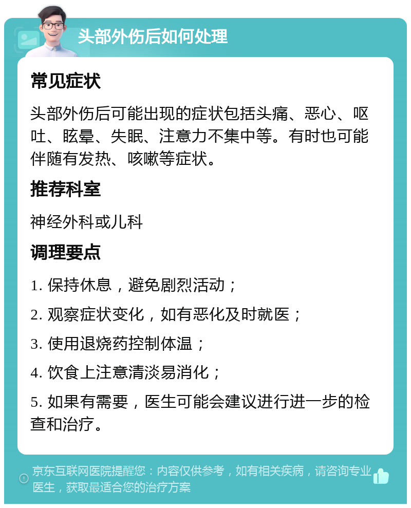 头部外伤后如何处理 常见症状 头部外伤后可能出现的症状包括头痛、恶心、呕吐、眩晕、失眠、注意力不集中等。有时也可能伴随有发热、咳嗽等症状。 推荐科室 神经外科或儿科 调理要点 1. 保持休息，避免剧烈活动； 2. 观察症状变化，如有恶化及时就医； 3. 使用退烧药控制体温； 4. 饮食上注意清淡易消化； 5. 如果有需要，医生可能会建议进行进一步的检查和治疗。