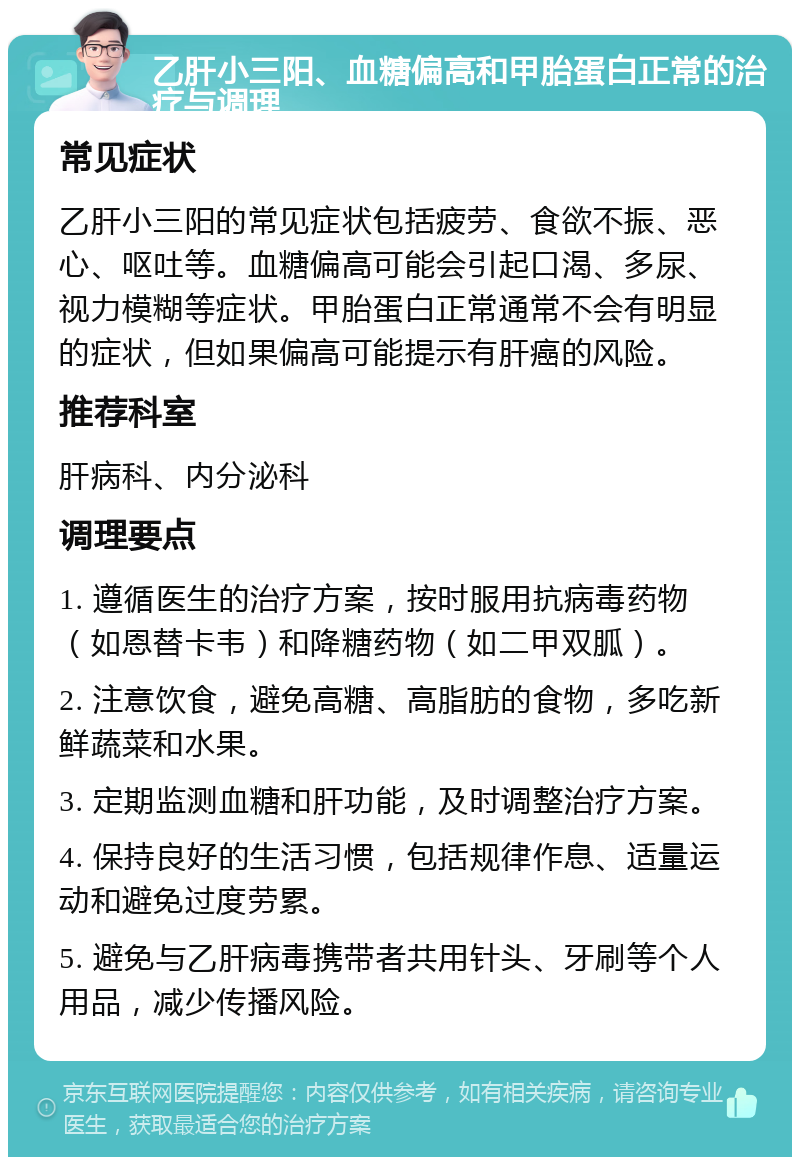 乙肝小三阳、血糖偏高和甲胎蛋白正常的治疗与调理 常见症状 乙肝小三阳的常见症状包括疲劳、食欲不振、恶心、呕吐等。血糖偏高可能会引起口渴、多尿、视力模糊等症状。甲胎蛋白正常通常不会有明显的症状，但如果偏高可能提示有肝癌的风险。 推荐科室 肝病科、内分泌科 调理要点 1. 遵循医生的治疗方案，按时服用抗病毒药物（如恩替卡韦）和降糖药物（如二甲双胍）。 2. 注意饮食，避免高糖、高脂肪的食物，多吃新鲜蔬菜和水果。 3. 定期监测血糖和肝功能，及时调整治疗方案。 4. 保持良好的生活习惯，包括规律作息、适量运动和避免过度劳累。 5. 避免与乙肝病毒携带者共用针头、牙刷等个人用品，减少传播风险。