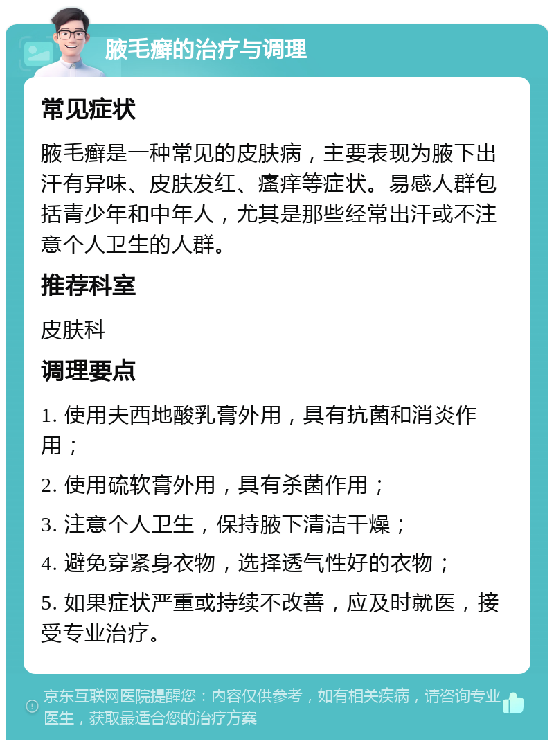 腋毛癣的治疗与调理 常见症状 腋毛癣是一种常见的皮肤病，主要表现为腋下出汗有异味、皮肤发红、瘙痒等症状。易感人群包括青少年和中年人，尤其是那些经常出汗或不注意个人卫生的人群。 推荐科室 皮肤科 调理要点 1. 使用夫西地酸乳膏外用，具有抗菌和消炎作用； 2. 使用硫软膏外用，具有杀菌作用； 3. 注意个人卫生，保持腋下清洁干燥； 4. 避免穿紧身衣物，选择透气性好的衣物； 5. 如果症状严重或持续不改善，应及时就医，接受专业治疗。