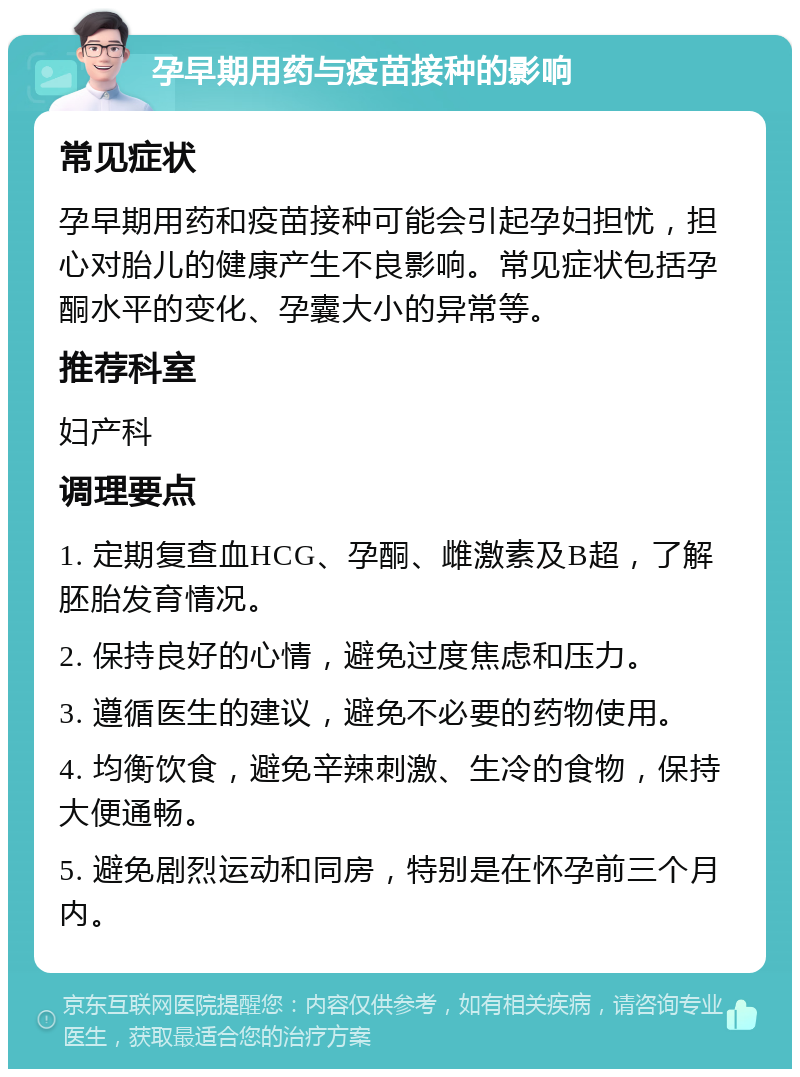 孕早期用药与疫苗接种的影响 常见症状 孕早期用药和疫苗接种可能会引起孕妇担忧，担心对胎儿的健康产生不良影响。常见症状包括孕酮水平的变化、孕囊大小的异常等。 推荐科室 妇产科 调理要点 1. 定期复查血HCG、孕酮、雌激素及B超，了解胚胎发育情况。 2. 保持良好的心情，避免过度焦虑和压力。 3. 遵循医生的建议，避免不必要的药物使用。 4. 均衡饮食，避免辛辣刺激、生冷的食物，保持大便通畅。 5. 避免剧烈运动和同房，特别是在怀孕前三个月内。