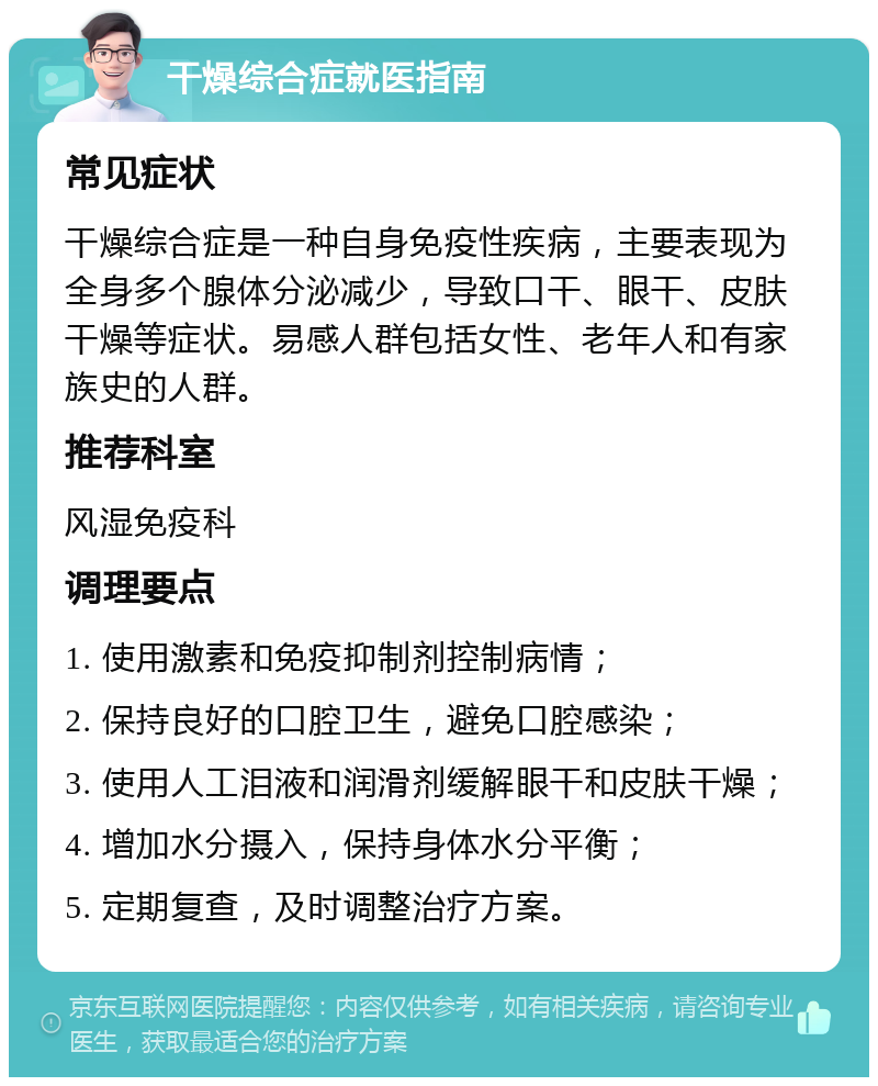 干燥综合症就医指南 常见症状 干燥综合症是一种自身免疫性疾病，主要表现为全身多个腺体分泌减少，导致口干、眼干、皮肤干燥等症状。易感人群包括女性、老年人和有家族史的人群。 推荐科室 风湿免疫科 调理要点 1. 使用激素和免疫抑制剂控制病情； 2. 保持良好的口腔卫生，避免口腔感染； 3. 使用人工泪液和润滑剂缓解眼干和皮肤干燥； 4. 增加水分摄入，保持身体水分平衡； 5. 定期复查，及时调整治疗方案。