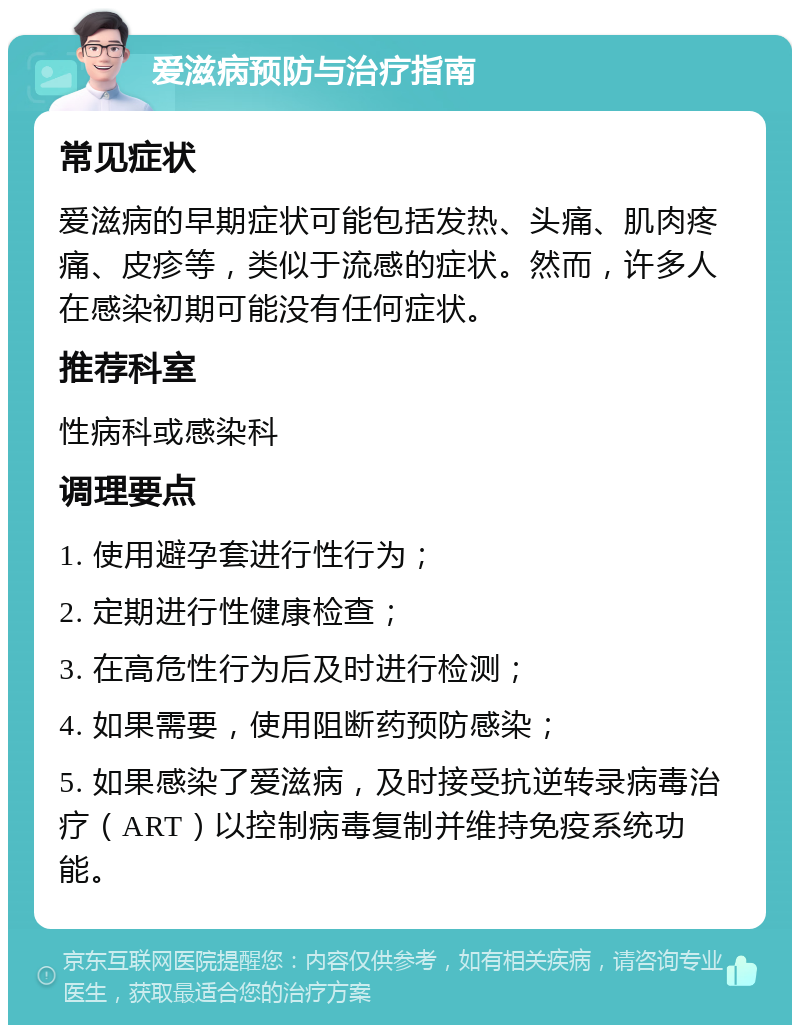 爱滋病预防与治疗指南 常见症状 爱滋病的早期症状可能包括发热、头痛、肌肉疼痛、皮疹等，类似于流感的症状。然而，许多人在感染初期可能没有任何症状。 推荐科室 性病科或感染科 调理要点 1. 使用避孕套进行性行为； 2. 定期进行性健康检查； 3. 在高危性行为后及时进行检测； 4. 如果需要，使用阻断药预防感染； 5. 如果感染了爱滋病，及时接受抗逆转录病毒治疗（ART）以控制病毒复制并维持免疫系统功能。