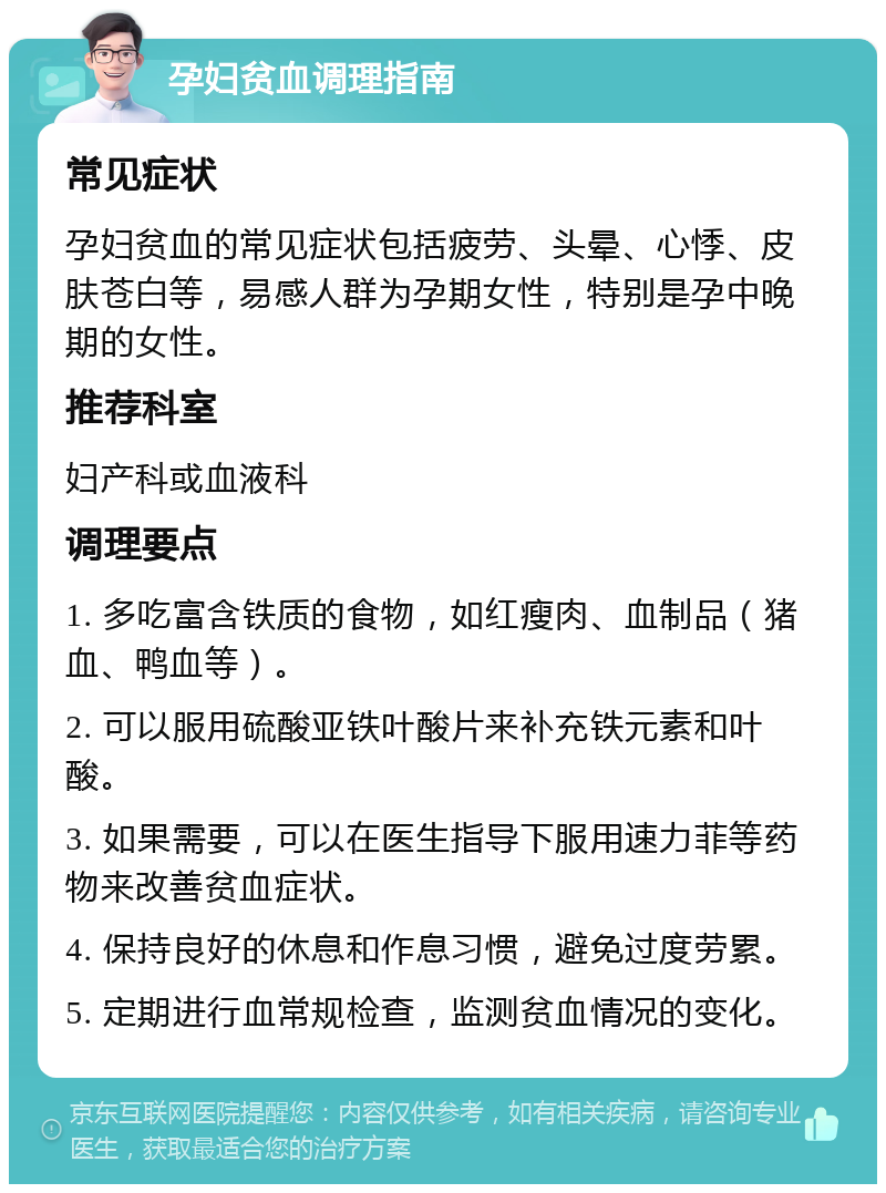 孕妇贫血调理指南 常见症状 孕妇贫血的常见症状包括疲劳、头晕、心悸、皮肤苍白等，易感人群为孕期女性，特别是孕中晚期的女性。 推荐科室 妇产科或血液科 调理要点 1. 多吃富含铁质的食物，如红瘦肉、血制品（猪血、鸭血等）。 2. 可以服用硫酸亚铁叶酸片来补充铁元素和叶酸。 3. 如果需要，可以在医生指导下服用速力菲等药物来改善贫血症状。 4. 保持良好的休息和作息习惯，避免过度劳累。 5. 定期进行血常规检查，监测贫血情况的变化。