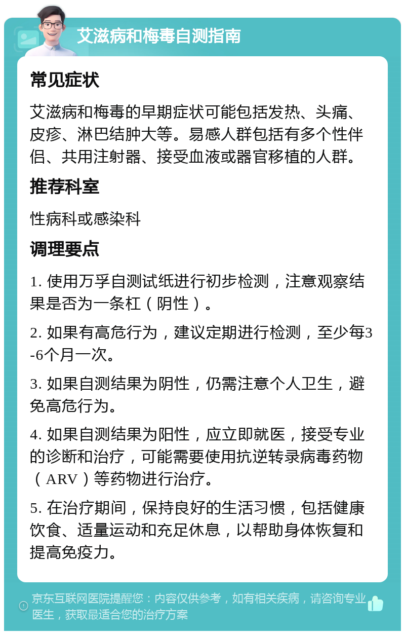 艾滋病和梅毒自测指南 常见症状 艾滋病和梅毒的早期症状可能包括发热、头痛、皮疹、淋巴结肿大等。易感人群包括有多个性伴侣、共用注射器、接受血液或器官移植的人群。 推荐科室 性病科或感染科 调理要点 1. 使用万孚自测试纸进行初步检测，注意观察结果是否为一条杠（阴性）。 2. 如果有高危行为，建议定期进行检测，至少每3-6个月一次。 3. 如果自测结果为阴性，仍需注意个人卫生，避免高危行为。 4. 如果自测结果为阳性，应立即就医，接受专业的诊断和治疗，可能需要使用抗逆转录病毒药物（ARV）等药物进行治疗。 5. 在治疗期间，保持良好的生活习惯，包括健康饮食、适量运动和充足休息，以帮助身体恢复和提高免疫力。