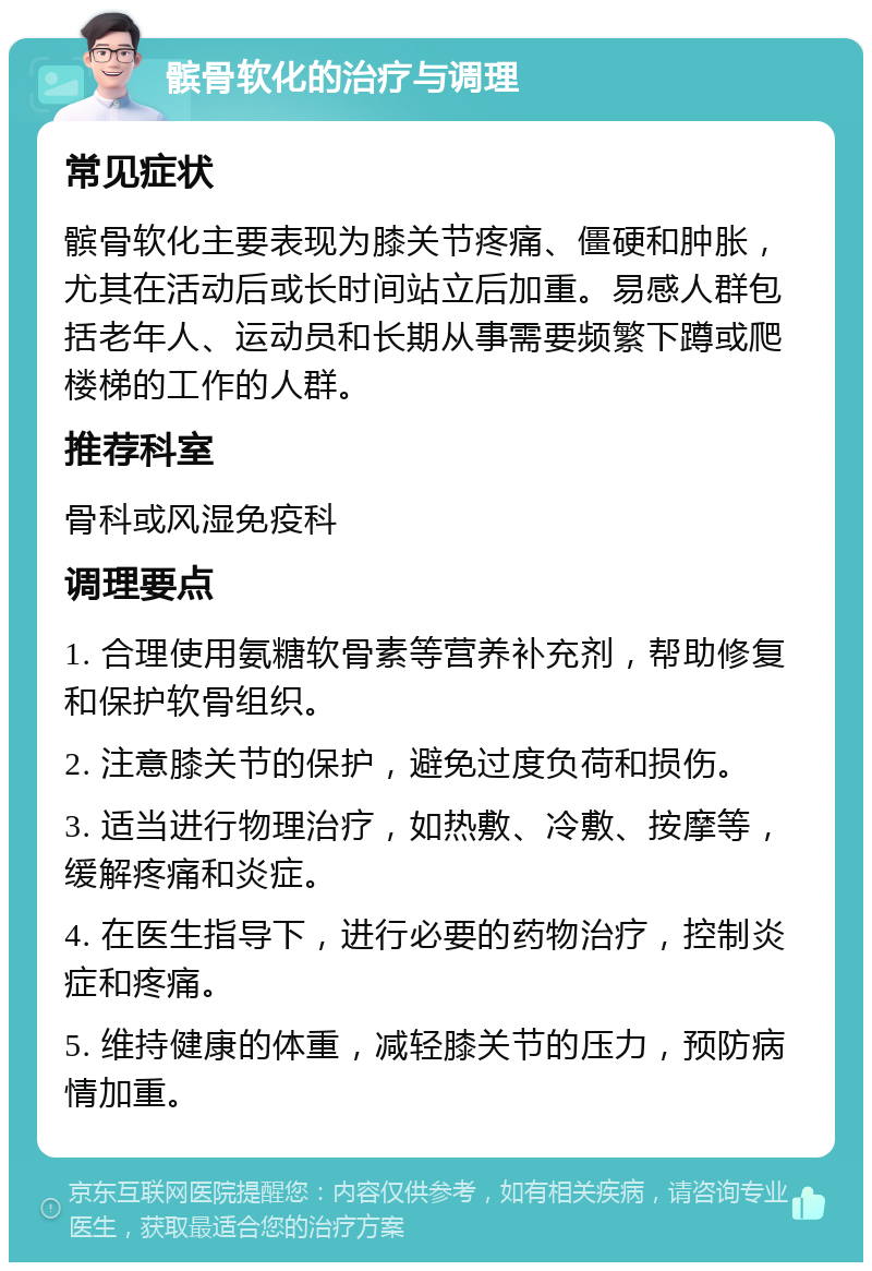 髌骨软化的治疗与调理 常见症状 髌骨软化主要表现为膝关节疼痛、僵硬和肿胀，尤其在活动后或长时间站立后加重。易感人群包括老年人、运动员和长期从事需要频繁下蹲或爬楼梯的工作的人群。 推荐科室 骨科或风湿免疫科 调理要点 1. 合理使用氨糖软骨素等营养补充剂，帮助修复和保护软骨组织。 2. 注意膝关节的保护，避免过度负荷和损伤。 3. 适当进行物理治疗，如热敷、冷敷、按摩等，缓解疼痛和炎症。 4. 在医生指导下，进行必要的药物治疗，控制炎症和疼痛。 5. 维持健康的体重，减轻膝关节的压力，预防病情加重。