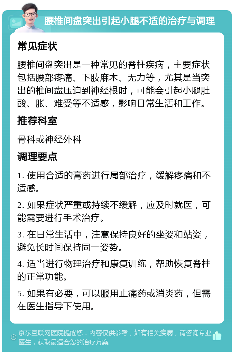 腰椎间盘突出引起小腿不适的治疗与调理 常见症状 腰椎间盘突出是一种常见的脊柱疾病，主要症状包括腰部疼痛、下肢麻木、无力等，尤其是当突出的椎间盘压迫到神经根时，可能会引起小腿肚酸、胀、难受等不适感，影响日常生活和工作。 推荐科室 骨科或神经外科 调理要点 1. 使用合适的膏药进行局部治疗，缓解疼痛和不适感。 2. 如果症状严重或持续不缓解，应及时就医，可能需要进行手术治疗。 3. 在日常生活中，注意保持良好的坐姿和站姿，避免长时间保持同一姿势。 4. 适当进行物理治疗和康复训练，帮助恢复脊柱的正常功能。 5. 如果有必要，可以服用止痛药或消炎药，但需在医生指导下使用。