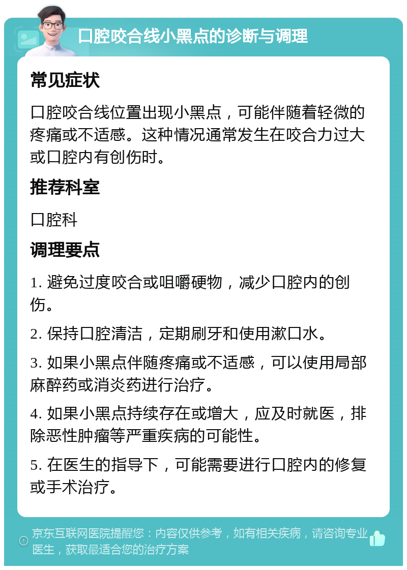 口腔咬合线小黑点的诊断与调理 常见症状 口腔咬合线位置出现小黑点，可能伴随着轻微的疼痛或不适感。这种情况通常发生在咬合力过大或口腔内有创伤时。 推荐科室 口腔科 调理要点 1. 避免过度咬合或咀嚼硬物，减少口腔内的创伤。 2. 保持口腔清洁，定期刷牙和使用漱口水。 3. 如果小黑点伴随疼痛或不适感，可以使用局部麻醉药或消炎药进行治疗。 4. 如果小黑点持续存在或增大，应及时就医，排除恶性肿瘤等严重疾病的可能性。 5. 在医生的指导下，可能需要进行口腔内的修复或手术治疗。