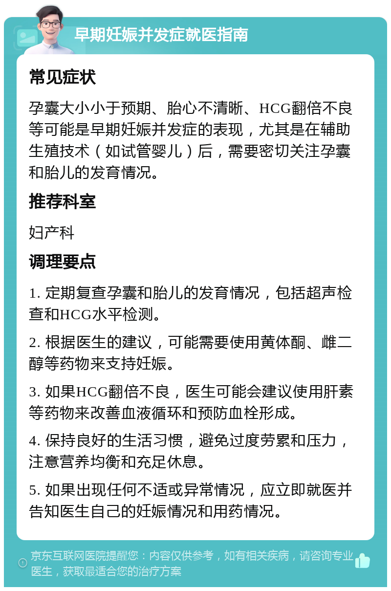 早期妊娠并发症就医指南 常见症状 孕囊大小小于预期、胎心不清晰、HCG翻倍不良等可能是早期妊娠并发症的表现，尤其是在辅助生殖技术（如试管婴儿）后，需要密切关注孕囊和胎儿的发育情况。 推荐科室 妇产科 调理要点 1. 定期复查孕囊和胎儿的发育情况，包括超声检查和HCG水平检测。 2. 根据医生的建议，可能需要使用黄体酮、雌二醇等药物来支持妊娠。 3. 如果HCG翻倍不良，医生可能会建议使用肝素等药物来改善血液循环和预防血栓形成。 4. 保持良好的生活习惯，避免过度劳累和压力，注意营养均衡和充足休息。 5. 如果出现任何不适或异常情况，应立即就医并告知医生自己的妊娠情况和用药情况。