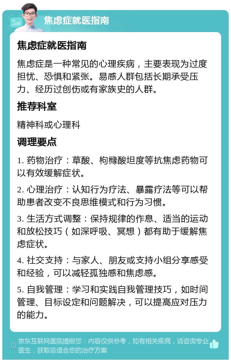 焦虑症就医指南 焦虑症就医指南 焦虑症是一种常见的心理疾病，主要表现为过度担忧、恐惧和紧张。易感人群包括长期承受压力、经历过创伤或有家族史的人群。 推荐科室 精神科或心理科 调理要点 1. 药物治疗：草酸、枸橼酸坦度等抗焦虑药物可以有效缓解症状。 2. 心理治疗：认知行为疗法、暴露疗法等可以帮助患者改变不良思维模式和行为习惯。 3. 生活方式调整：保持规律的作息、适当的运动和放松技巧（如深呼吸、冥想）都有助于缓解焦虑症状。 4. 社交支持：与家人、朋友或支持小组分享感受和经验，可以减轻孤独感和焦虑感。 5. 自我管理：学习和实践自我管理技巧，如时间管理、目标设定和问题解决，可以提高应对压力的能力。