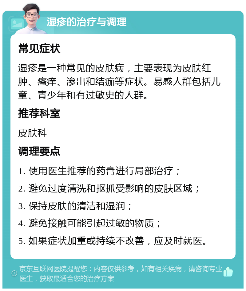 湿疹的治疗与调理 常见症状 湿疹是一种常见的皮肤病，主要表现为皮肤红肿、瘙痒、渗出和结痂等症状。易感人群包括儿童、青少年和有过敏史的人群。 推荐科室 皮肤科 调理要点 1. 使用医生推荐的药膏进行局部治疗； 2. 避免过度清洗和抠抓受影响的皮肤区域； 3. 保持皮肤的清洁和湿润； 4. 避免接触可能引起过敏的物质； 5. 如果症状加重或持续不改善，应及时就医。