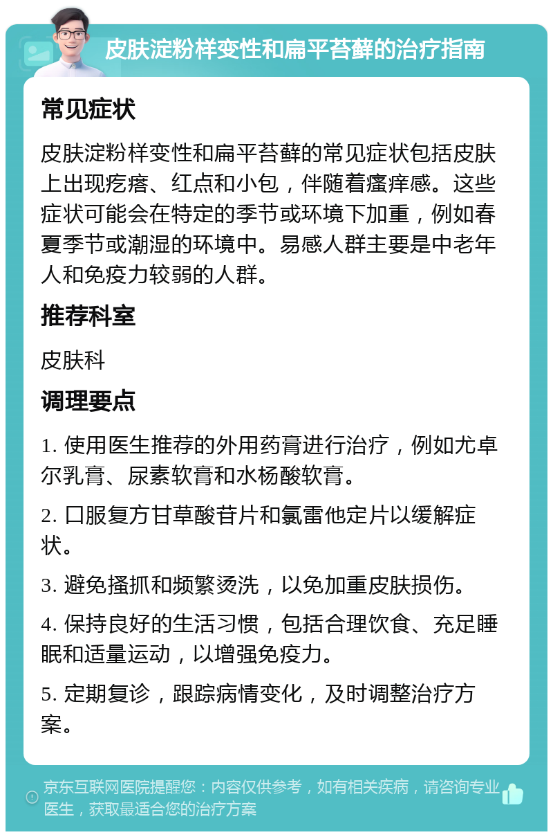 皮肤淀粉样变性和扁平苔藓的治疗指南 常见症状 皮肤淀粉样变性和扁平苔藓的常见症状包括皮肤上出现疙瘩、红点和小包，伴随着瘙痒感。这些症状可能会在特定的季节或环境下加重，例如春夏季节或潮湿的环境中。易感人群主要是中老年人和免疫力较弱的人群。 推荐科室 皮肤科 调理要点 1. 使用医生推荐的外用药膏进行治疗，例如尤卓尔乳膏、尿素软膏和水杨酸软膏。 2. 口服复方甘草酸苷片和氯雷他定片以缓解症状。 3. 避免搔抓和频繁烫洗，以免加重皮肤损伤。 4. 保持良好的生活习惯，包括合理饮食、充足睡眠和适量运动，以增强免疫力。 5. 定期复诊，跟踪病情变化，及时调整治疗方案。