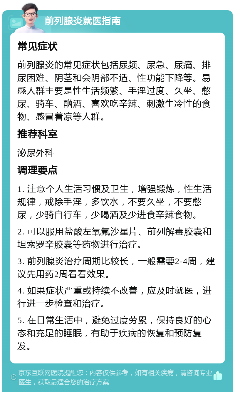 前列腺炎就医指南 常见症状 前列腺炎的常见症状包括尿频、尿急、尿痛、排尿困难、阴茎和会阴部不适、性功能下降等。易感人群主要是性生活频繁、手淫过度、久坐、憋尿、骑车、酗酒、喜欢吃辛辣、刺激生冷性的食物、感冒着凉等人群。 推荐科室 泌尿外科 调理要点 1. 注意个人生活习惯及卫生，增强锻炼，性生活规律，戒除手淫，多饮水，不要久坐，不要憋尿，少骑自行车，少喝酒及少进食辛辣食物。 2. 可以服用盐酸左氧氟沙星片、前列解毒胶囊和坦索罗辛胶囊等药物进行治疗。 3. 前列腺炎治疗周期比较长，一般需要2-4周，建议先用药2周看看效果。 4. 如果症状严重或持续不改善，应及时就医，进行进一步检查和治疗。 5. 在日常生活中，避免过度劳累，保持良好的心态和充足的睡眠，有助于疾病的恢复和预防复发。