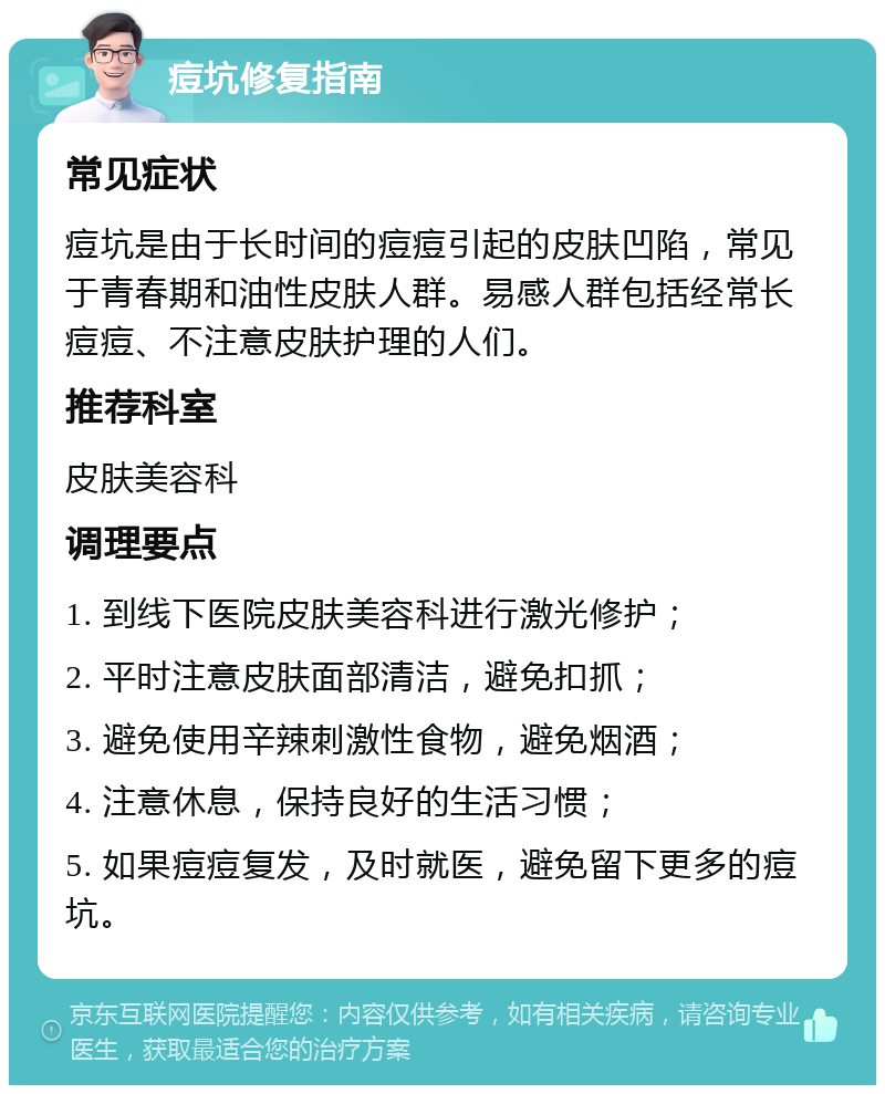 痘坑修复指南 常见症状 痘坑是由于长时间的痘痘引起的皮肤凹陷，常见于青春期和油性皮肤人群。易感人群包括经常长痘痘、不注意皮肤护理的人们。 推荐科室 皮肤美容科 调理要点 1. 到线下医院皮肤美容科进行激光修护； 2. 平时注意皮肤面部清洁，避免扣抓； 3. 避免使用辛辣刺激性食物，避免烟酒； 4. 注意休息，保持良好的生活习惯； 5. 如果痘痘复发，及时就医，避免留下更多的痘坑。