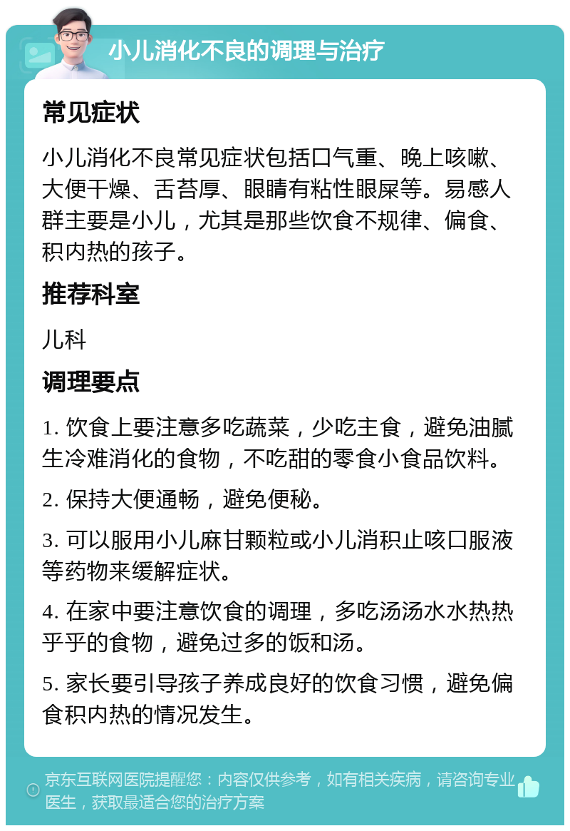 小儿消化不良的调理与治疗 常见症状 小儿消化不良常见症状包括口气重、晚上咳嗽、大便干燥、舌苔厚、眼睛有粘性眼屎等。易感人群主要是小儿，尤其是那些饮食不规律、偏食、积内热的孩子。 推荐科室 儿科 调理要点 1. 饮食上要注意多吃蔬菜，少吃主食，避免油腻生冷难消化的食物，不吃甜的零食小食品饮料。 2. 保持大便通畅，避免便秘。 3. 可以服用小儿麻甘颗粒或小儿消积止咳口服液等药物来缓解症状。 4. 在家中要注意饮食的调理，多吃汤汤水水热热乎乎的食物，避免过多的饭和汤。 5. 家长要引导孩子养成良好的饮食习惯，避免偏食积内热的情况发生。