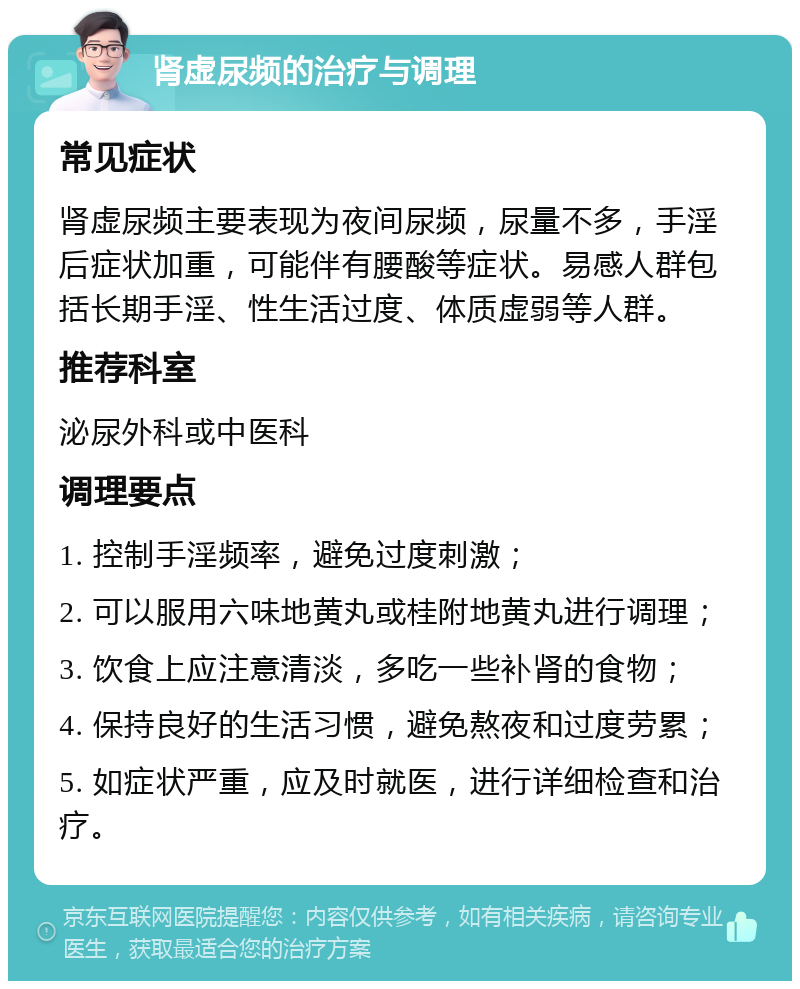 肾虚尿频的治疗与调理 常见症状 肾虚尿频主要表现为夜间尿频，尿量不多，手淫后症状加重，可能伴有腰酸等症状。易感人群包括长期手淫、性生活过度、体质虚弱等人群。 推荐科室 泌尿外科或中医科 调理要点 1. 控制手淫频率，避免过度刺激； 2. 可以服用六味地黄丸或桂附地黄丸进行调理； 3. 饮食上应注意清淡，多吃一些补肾的食物； 4. 保持良好的生活习惯，避免熬夜和过度劳累； 5. 如症状严重，应及时就医，进行详细检查和治疗。