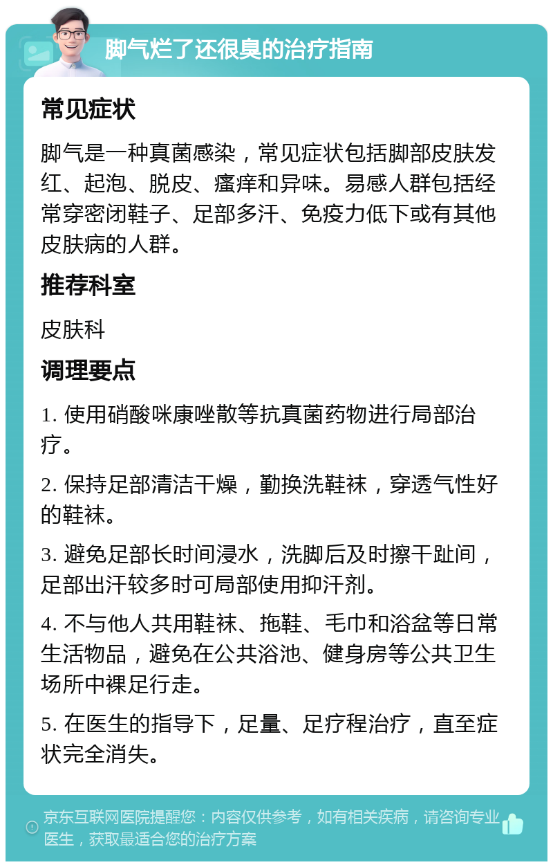 脚气烂了还很臭的治疗指南 常见症状 脚气是一种真菌感染，常见症状包括脚部皮肤发红、起泡、脱皮、瘙痒和异味。易感人群包括经常穿密闭鞋子、足部多汗、免疫力低下或有其他皮肤病的人群。 推荐科室 皮肤科 调理要点 1. 使用硝酸咪康唑散等抗真菌药物进行局部治疗。 2. 保持足部清洁干燥，勤换洗鞋袜，穿透气性好的鞋袜。 3. 避免足部长时间浸水，洗脚后及时擦干趾间，足部出汗较多时可局部使用抑汗剂。 4. 不与他人共用鞋袜、拖鞋、毛巾和浴盆等日常生活物品，避免在公共浴池、健身房等公共卫生场所中裸足行走。 5. 在医生的指导下，足量、足疗程治疗，直至症状完全消失。