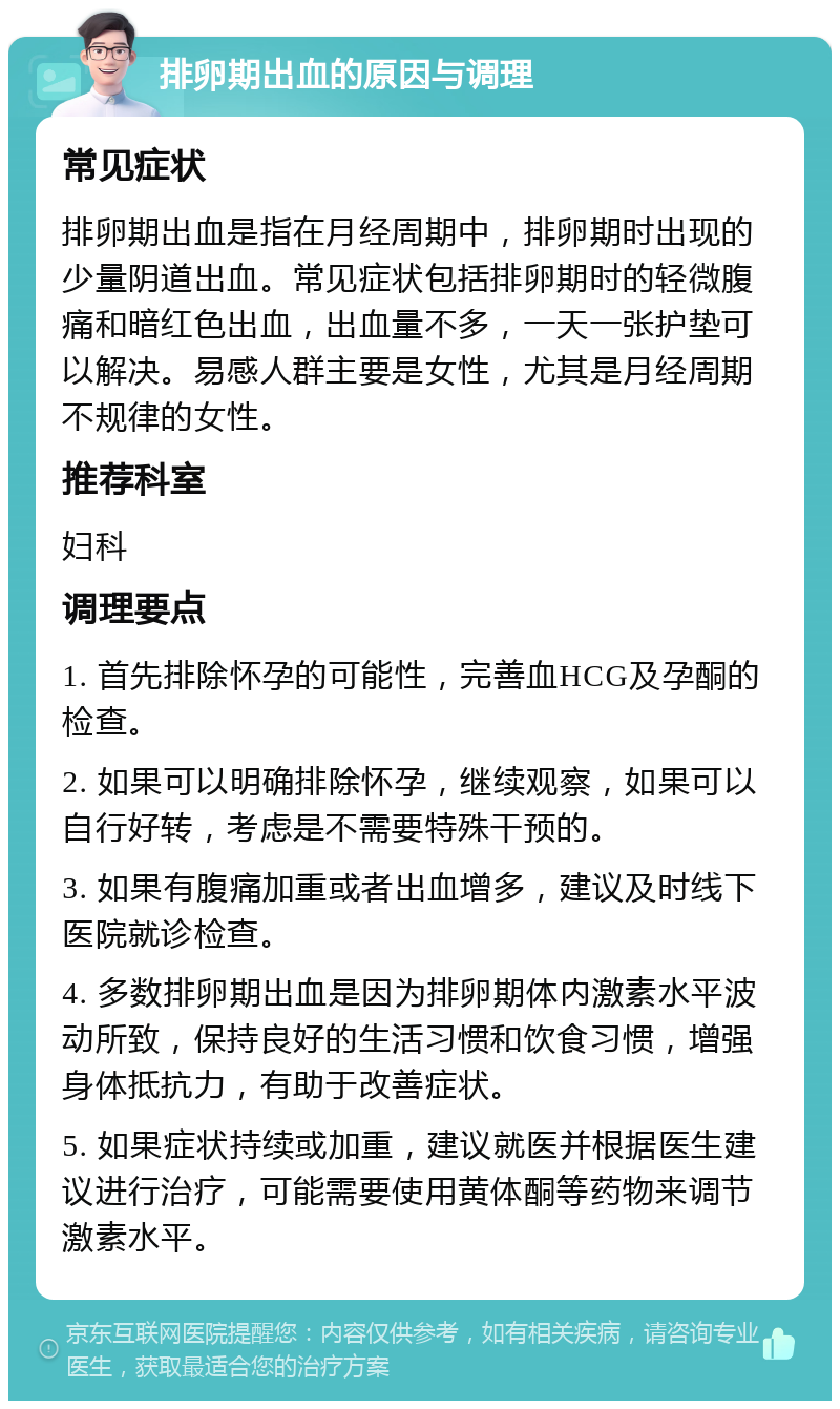 排卵期出血的原因与调理 常见症状 排卵期出血是指在月经周期中，排卵期时出现的少量阴道出血。常见症状包括排卵期时的轻微腹痛和暗红色出血，出血量不多，一天一张护垫可以解决。易感人群主要是女性，尤其是月经周期不规律的女性。 推荐科室 妇科 调理要点 1. 首先排除怀孕的可能性，完善血HCG及孕酮的检查。 2. 如果可以明确排除怀孕，继续观察，如果可以自行好转，考虑是不需要特殊干预的。 3. 如果有腹痛加重或者出血增多，建议及时线下医院就诊检查。 4. 多数排卵期出血是因为排卵期体内激素水平波动所致，保持良好的生活习惯和饮食习惯，增强身体抵抗力，有助于改善症状。 5. 如果症状持续或加重，建议就医并根据医生建议进行治疗，可能需要使用黄体酮等药物来调节激素水平。