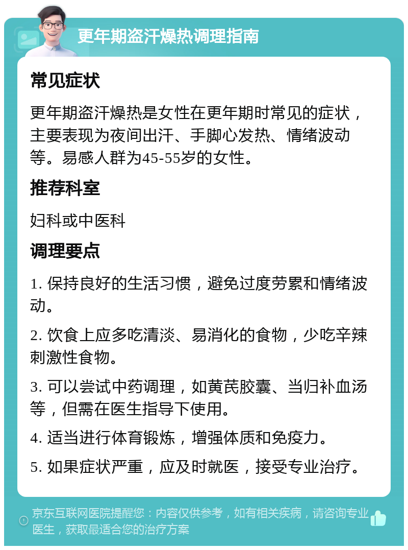 更年期盗汗燥热调理指南 常见症状 更年期盗汗燥热是女性在更年期时常见的症状，主要表现为夜间出汗、手脚心发热、情绪波动等。易感人群为45-55岁的女性。 推荐科室 妇科或中医科 调理要点 1. 保持良好的生活习惯，避免过度劳累和情绪波动。 2. 饮食上应多吃清淡、易消化的食物，少吃辛辣刺激性食物。 3. 可以尝试中药调理，如黄芪胶囊、当归补血汤等，但需在医生指导下使用。 4. 适当进行体育锻炼，增强体质和免疫力。 5. 如果症状严重，应及时就医，接受专业治疗。