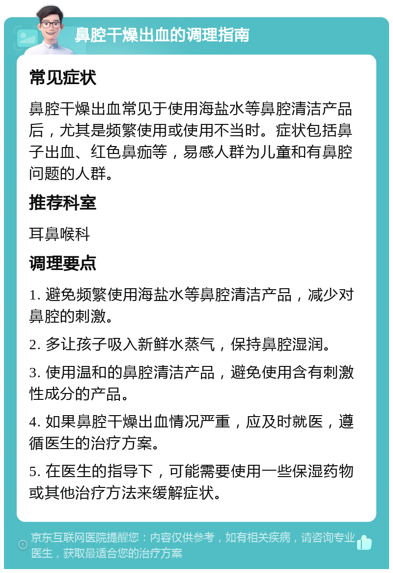 鼻腔干燥出血的调理指南 常见症状 鼻腔干燥出血常见于使用海盐水等鼻腔清洁产品后，尤其是频繁使用或使用不当时。症状包括鼻子出血、红色鼻痂等，易感人群为儿童和有鼻腔问题的人群。 推荐科室 耳鼻喉科 调理要点 1. 避免频繁使用海盐水等鼻腔清洁产品，减少对鼻腔的刺激。 2. 多让孩子吸入新鲜水蒸气，保持鼻腔湿润。 3. 使用温和的鼻腔清洁产品，避免使用含有刺激性成分的产品。 4. 如果鼻腔干燥出血情况严重，应及时就医，遵循医生的治疗方案。 5. 在医生的指导下，可能需要使用一些保湿药物或其他治疗方法来缓解症状。