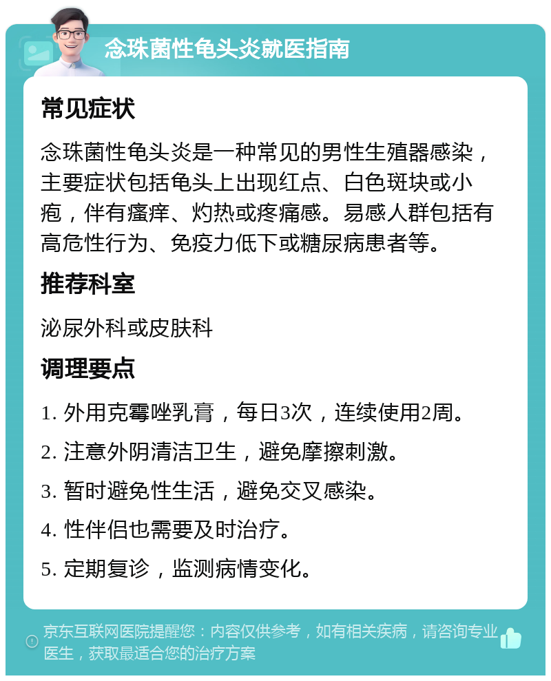 念珠菌性龟头炎就医指南 常见症状 念珠菌性龟头炎是一种常见的男性生殖器感染，主要症状包括龟头上出现红点、白色斑块或小疱，伴有瘙痒、灼热或疼痛感。易感人群包括有高危性行为、免疫力低下或糖尿病患者等。 推荐科室 泌尿外科或皮肤科 调理要点 1. 外用克霉唑乳膏，每日3次，连续使用2周。 2. 注意外阴清洁卫生，避免摩擦刺激。 3. 暂时避免性生活，避免交叉感染。 4. 性伴侣也需要及时治疗。 5. 定期复诊，监测病情变化。