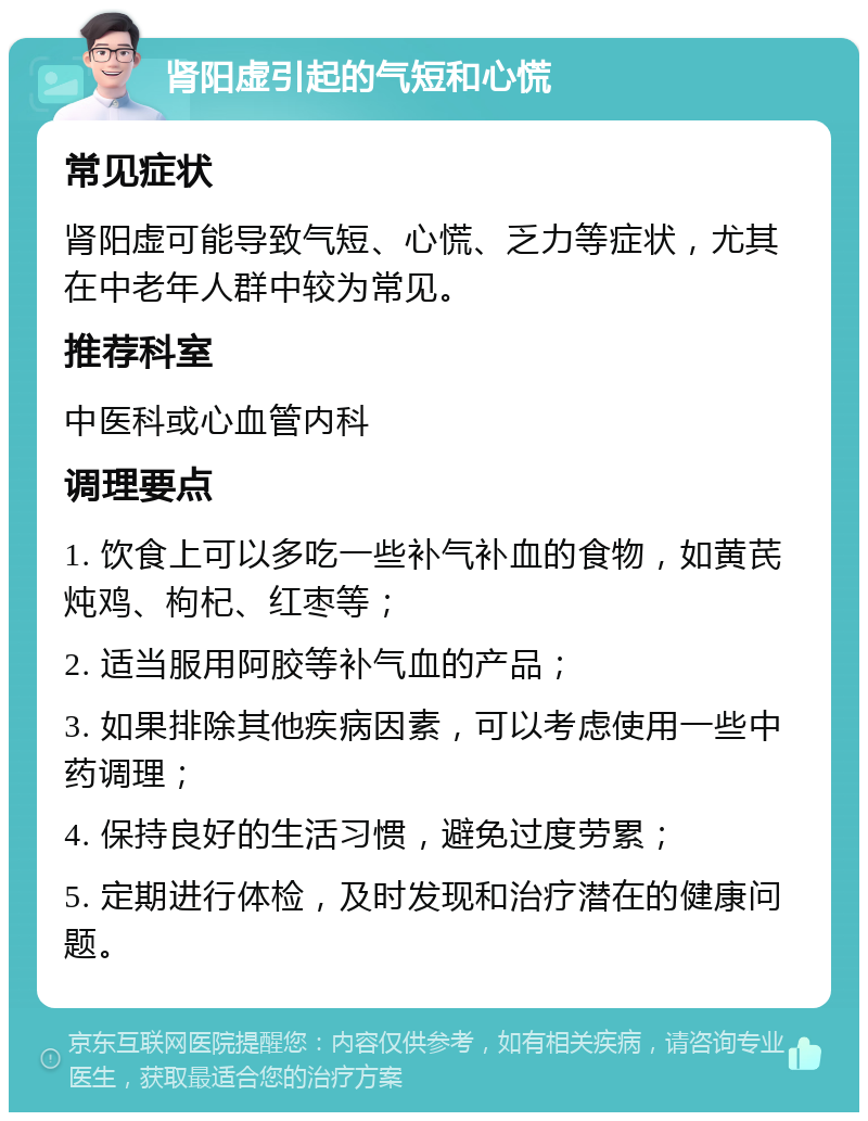 肾阳虚引起的气短和心慌 常见症状 肾阳虚可能导致气短、心慌、乏力等症状，尤其在中老年人群中较为常见。 推荐科室 中医科或心血管内科 调理要点 1. 饮食上可以多吃一些补气补血的食物，如黄芪炖鸡、枸杞、红枣等； 2. 适当服用阿胶等补气血的产品； 3. 如果排除其他疾病因素，可以考虑使用一些中药调理； 4. 保持良好的生活习惯，避免过度劳累； 5. 定期进行体检，及时发现和治疗潜在的健康问题。