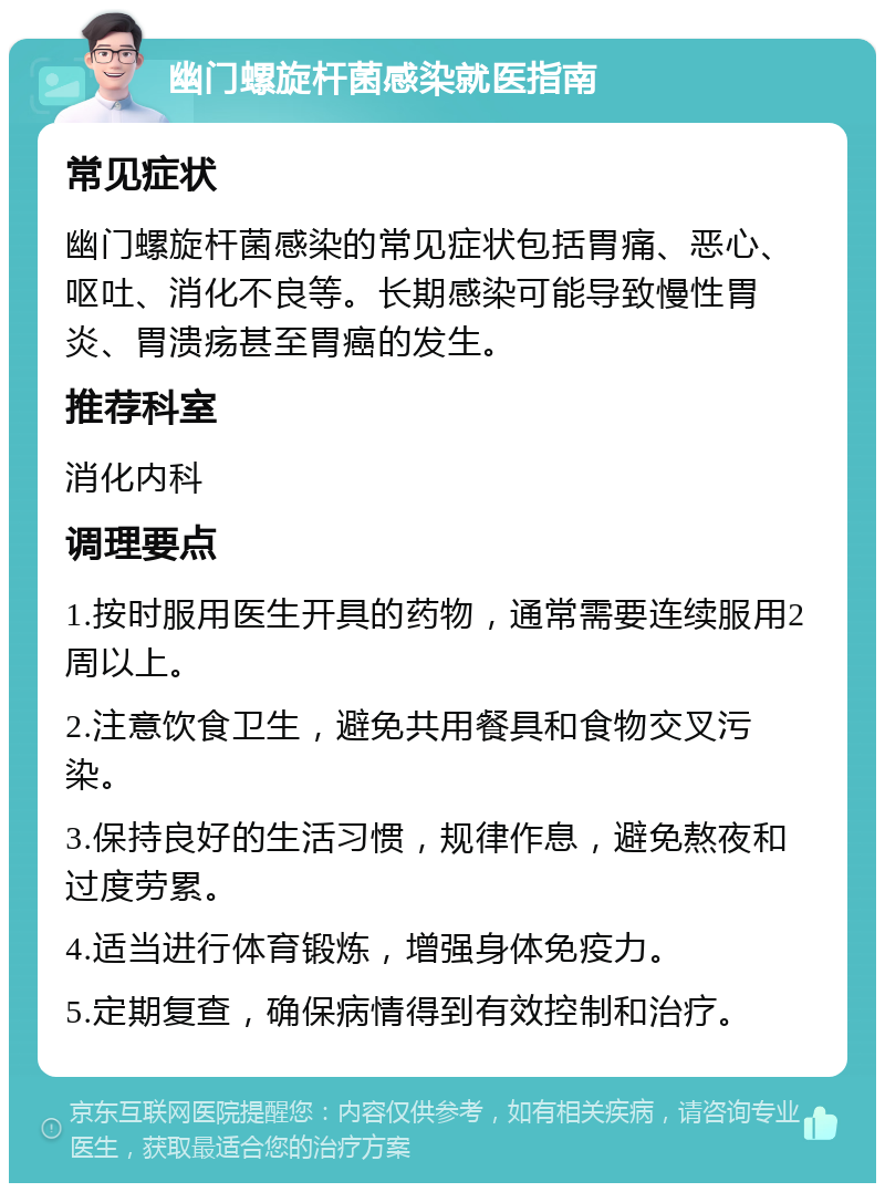 幽门螺旋杆菌感染就医指南 常见症状 幽门螺旋杆菌感染的常见症状包括胃痛、恶心、呕吐、消化不良等。长期感染可能导致慢性胃炎、胃溃疡甚至胃癌的发生。 推荐科室 消化内科 调理要点 1.按时服用医生开具的药物，通常需要连续服用2周以上。 2.注意饮食卫生，避免共用餐具和食物交叉污染。 3.保持良好的生活习惯，规律作息，避免熬夜和过度劳累。 4.适当进行体育锻炼，增强身体免疫力。 5.定期复查，确保病情得到有效控制和治疗。