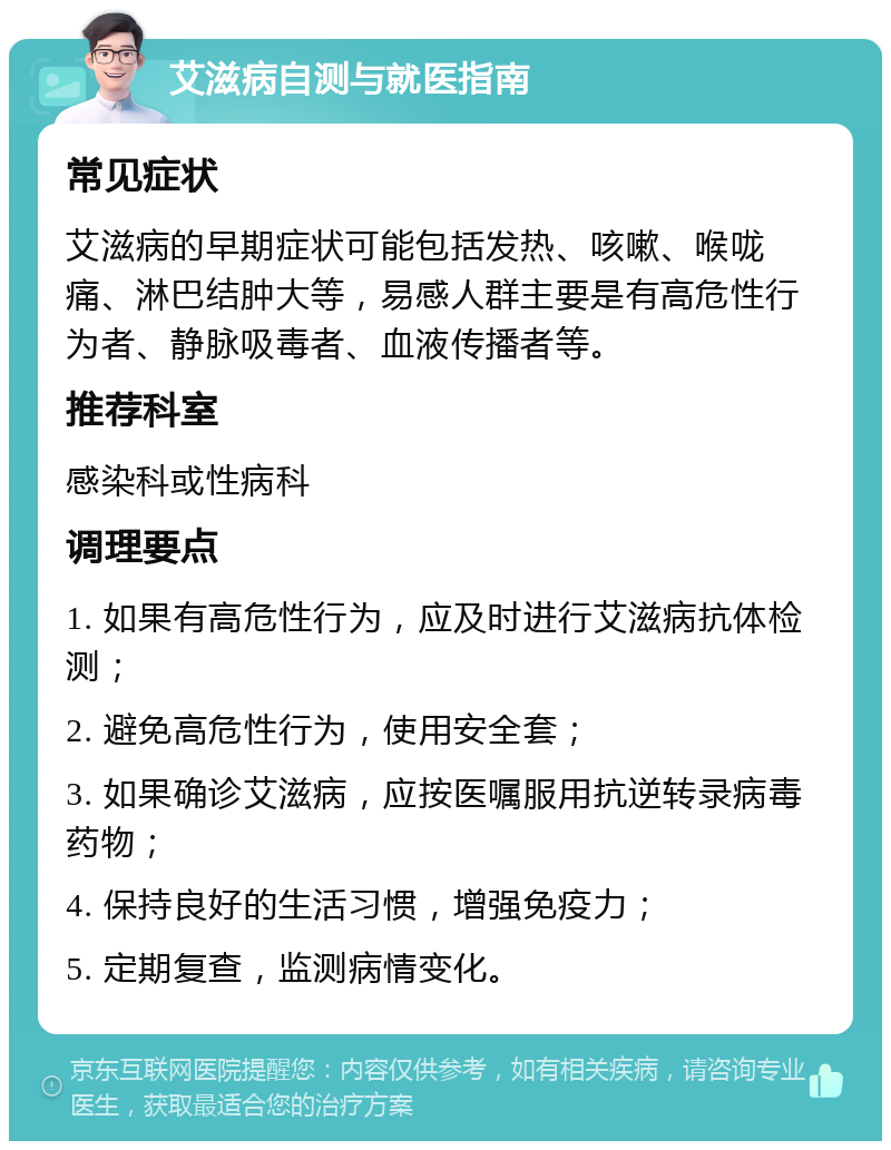 艾滋病自测与就医指南 常见症状 艾滋病的早期症状可能包括发热、咳嗽、喉咙痛、淋巴结肿大等，易感人群主要是有高危性行为者、静脉吸毒者、血液传播者等。 推荐科室 感染科或性病科 调理要点 1. 如果有高危性行为，应及时进行艾滋病抗体检测； 2. 避免高危性行为，使用安全套； 3. 如果确诊艾滋病，应按医嘱服用抗逆转录病毒药物； 4. 保持良好的生活习惯，增强免疫力； 5. 定期复查，监测病情变化。