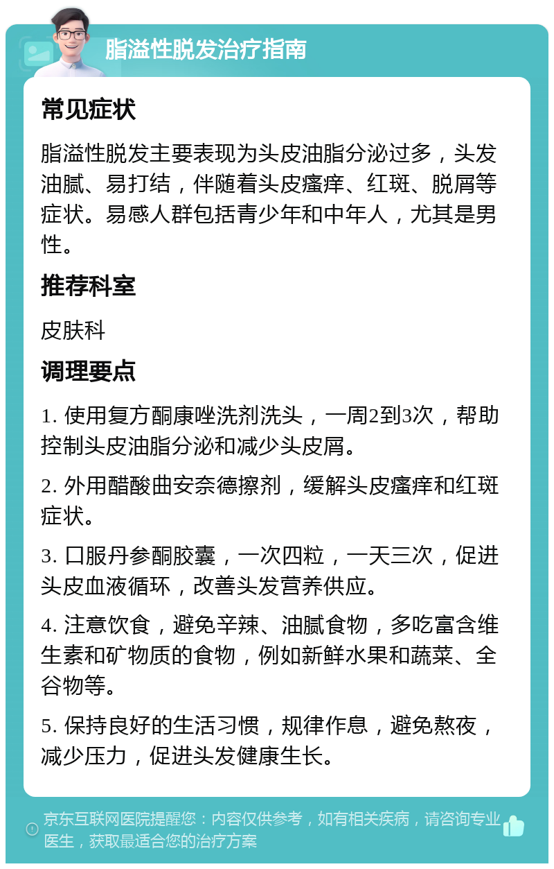 脂溢性脱发治疗指南 常见症状 脂溢性脱发主要表现为头皮油脂分泌过多，头发油腻、易打结，伴随着头皮瘙痒、红斑、脱屑等症状。易感人群包括青少年和中年人，尤其是男性。 推荐科室 皮肤科 调理要点 1. 使用复方酮康唑洗剂洗头，一周2到3次，帮助控制头皮油脂分泌和减少头皮屑。 2. 外用醋酸曲安奈德擦剂，缓解头皮瘙痒和红斑症状。 3. 口服丹参酮胶囊，一次四粒，一天三次，促进头皮血液循环，改善头发营养供应。 4. 注意饮食，避免辛辣、油腻食物，多吃富含维生素和矿物质的食物，例如新鲜水果和蔬菜、全谷物等。 5. 保持良好的生活习惯，规律作息，避免熬夜，减少压力，促进头发健康生长。