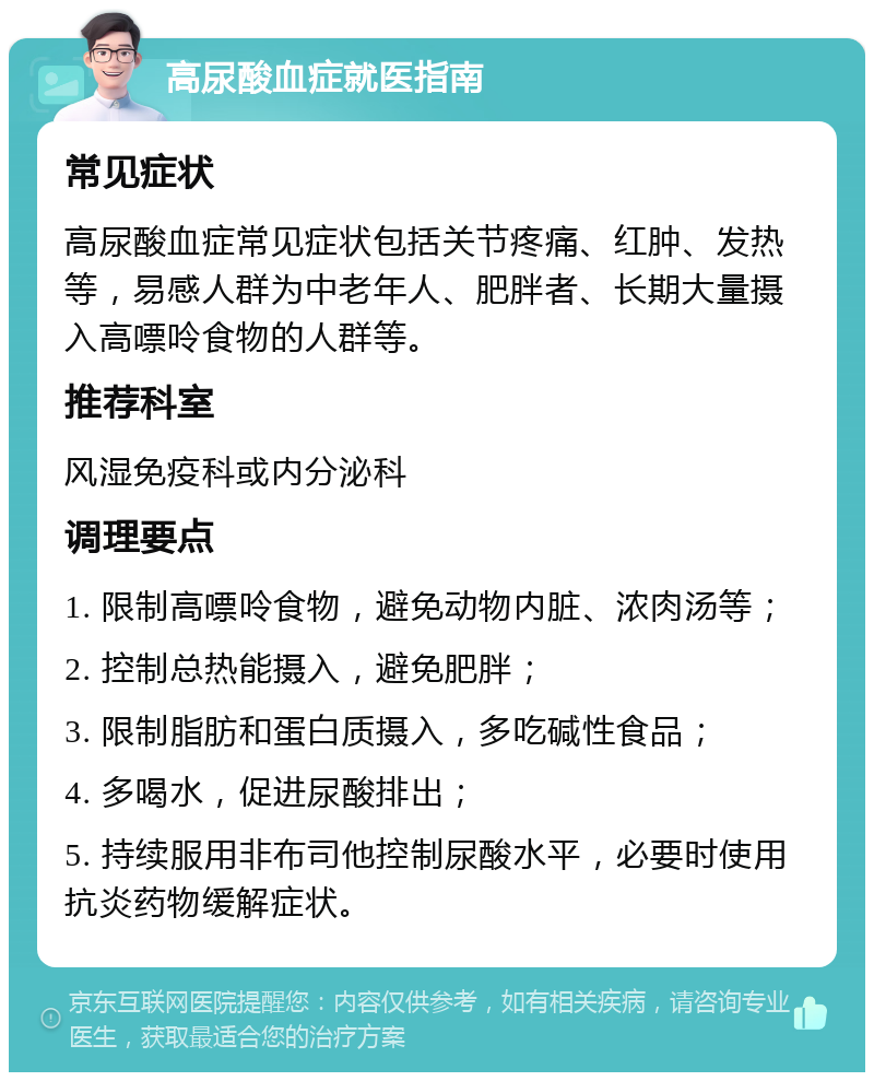 高尿酸血症就医指南 常见症状 高尿酸血症常见症状包括关节疼痛、红肿、发热等，易感人群为中老年人、肥胖者、长期大量摄入高嘌呤食物的人群等。 推荐科室 风湿免疫科或内分泌科 调理要点 1. 限制高嘌呤食物，避免动物内脏、浓肉汤等； 2. 控制总热能摄入，避免肥胖； 3. 限制脂肪和蛋白质摄入，多吃碱性食品； 4. 多喝水，促进尿酸排出； 5. 持续服用非布司他控制尿酸水平，必要时使用抗炎药物缓解症状。