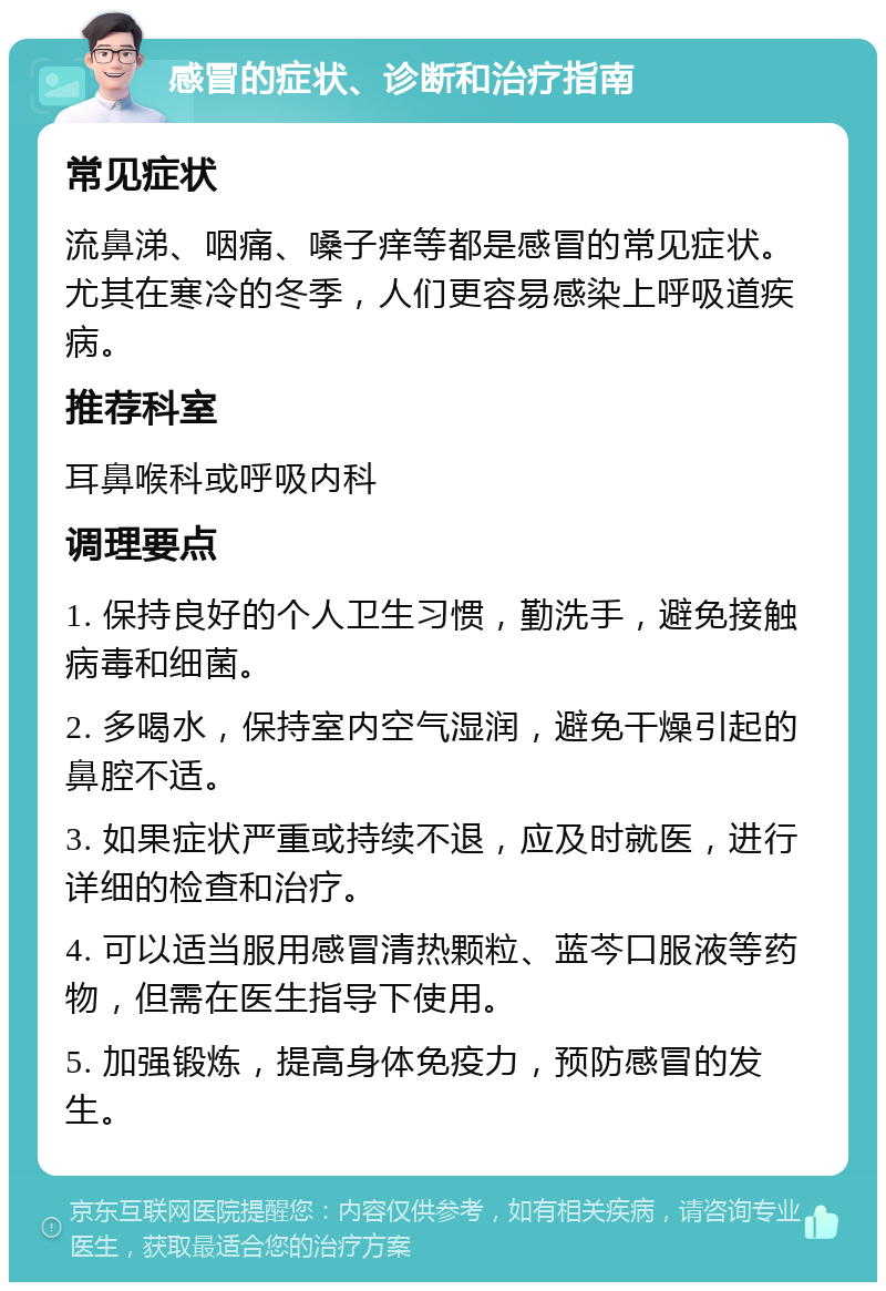 感冒的症状、诊断和治疗指南 常见症状 流鼻涕、咽痛、嗓子痒等都是感冒的常见症状。尤其在寒冷的冬季，人们更容易感染上呼吸道疾病。 推荐科室 耳鼻喉科或呼吸内科 调理要点 1. 保持良好的个人卫生习惯，勤洗手，避免接触病毒和细菌。 2. 多喝水，保持室内空气湿润，避免干燥引起的鼻腔不适。 3. 如果症状严重或持续不退，应及时就医，进行详细的检查和治疗。 4. 可以适当服用感冒清热颗粒、蓝芩口服液等药物，但需在医生指导下使用。 5. 加强锻炼，提高身体免疫力，预防感冒的发生。