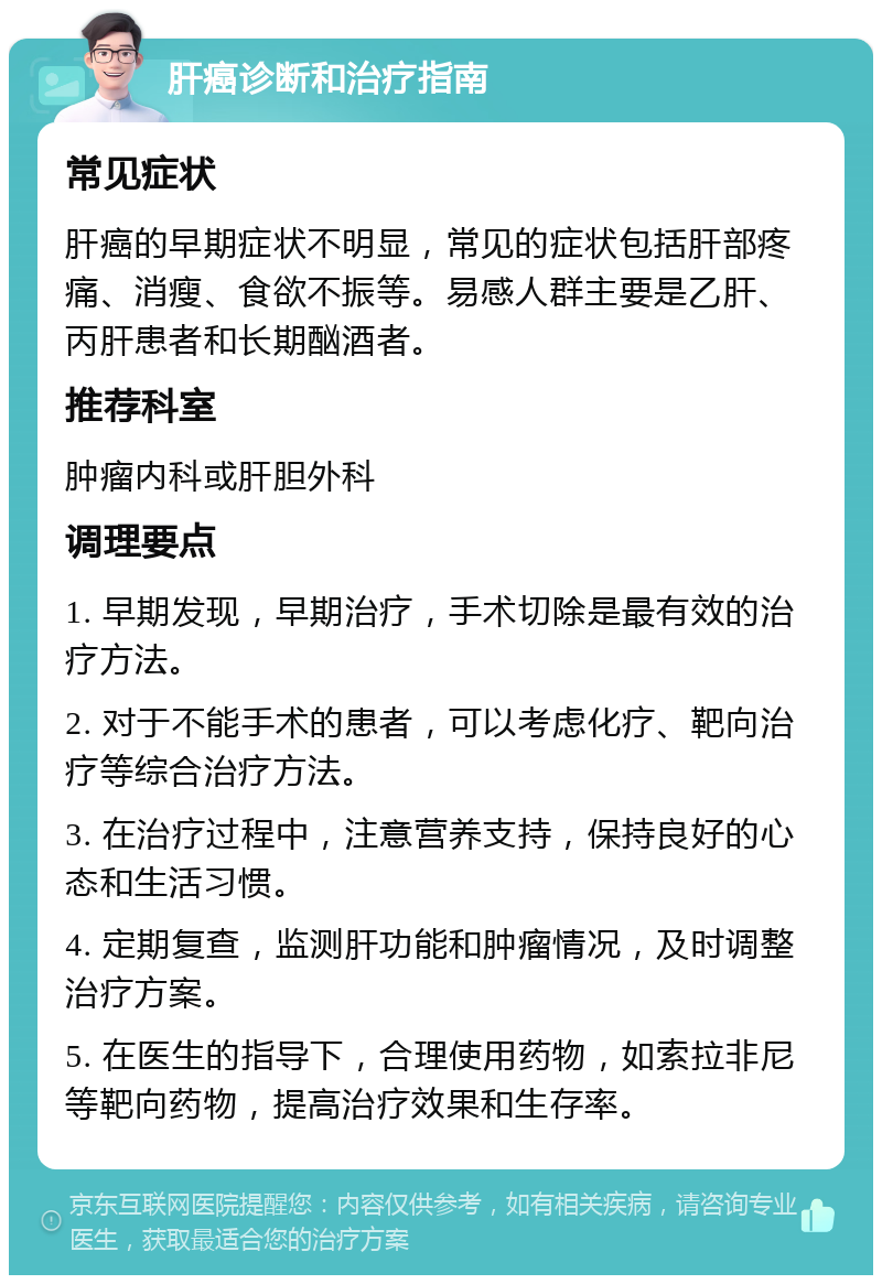 肝癌诊断和治疗指南 常见症状 肝癌的早期症状不明显，常见的症状包括肝部疼痛、消瘦、食欲不振等。易感人群主要是乙肝、丙肝患者和长期酗酒者。 推荐科室 肿瘤内科或肝胆外科 调理要点 1. 早期发现，早期治疗，手术切除是最有效的治疗方法。 2. 对于不能手术的患者，可以考虑化疗、靶向治疗等综合治疗方法。 3. 在治疗过程中，注意营养支持，保持良好的心态和生活习惯。 4. 定期复查，监测肝功能和肿瘤情况，及时调整治疗方案。 5. 在医生的指导下，合理使用药物，如索拉非尼等靶向药物，提高治疗效果和生存率。