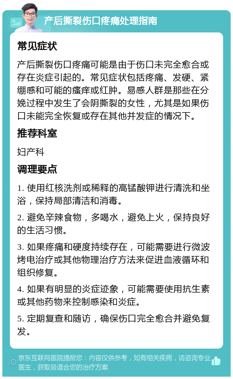 产后撕裂伤口疼痛处理指南 常见症状 产后撕裂伤口疼痛可能是由于伤口未完全愈合或存在炎症引起的。常见症状包括疼痛、发硬、紧绷感和可能的瘙痒或红肿。易感人群是那些在分娩过程中发生了会阴撕裂的女性，尤其是如果伤口未能完全恢复或存在其他并发症的情况下。 推荐科室 妇产科 调理要点 1. 使用红核洗剂或稀释的高锰酸钾进行清洗和坐浴，保持局部清洁和消毒。 2. 避免辛辣食物，多喝水，避免上火，保持良好的生活习惯。 3. 如果疼痛和硬度持续存在，可能需要进行微波烤电治疗或其他物理治疗方法来促进血液循环和组织修复。 4. 如果有明显的炎症迹象，可能需要使用抗生素或其他药物来控制感染和炎症。 5. 定期复查和随访，确保伤口完全愈合并避免复发。