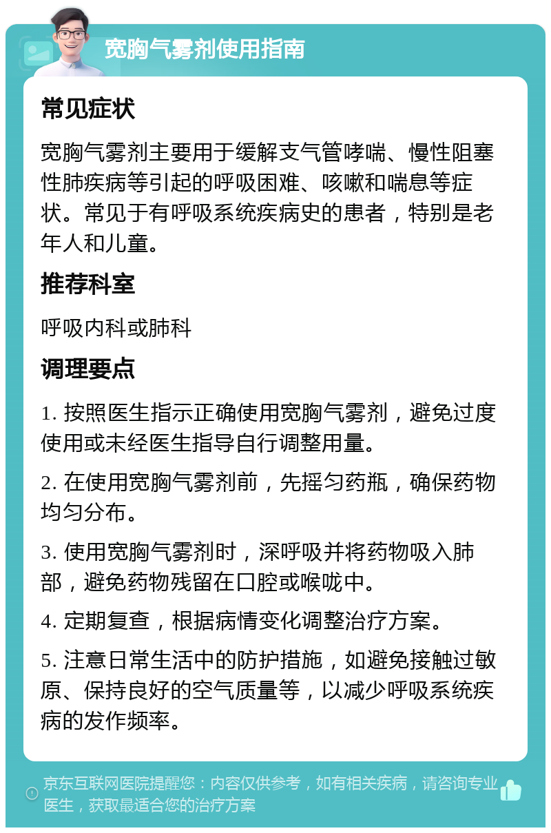 宽胸气雾剂使用指南 常见症状 宽胸气雾剂主要用于缓解支气管哮喘、慢性阻塞性肺疾病等引起的呼吸困难、咳嗽和喘息等症状。常见于有呼吸系统疾病史的患者，特别是老年人和儿童。 推荐科室 呼吸内科或肺科 调理要点 1. 按照医生指示正确使用宽胸气雾剂，避免过度使用或未经医生指导自行调整用量。 2. 在使用宽胸气雾剂前，先摇匀药瓶，确保药物均匀分布。 3. 使用宽胸气雾剂时，深呼吸并将药物吸入肺部，避免药物残留在口腔或喉咙中。 4. 定期复查，根据病情变化调整治疗方案。 5. 注意日常生活中的防护措施，如避免接触过敏原、保持良好的空气质量等，以减少呼吸系统疾病的发作频率。