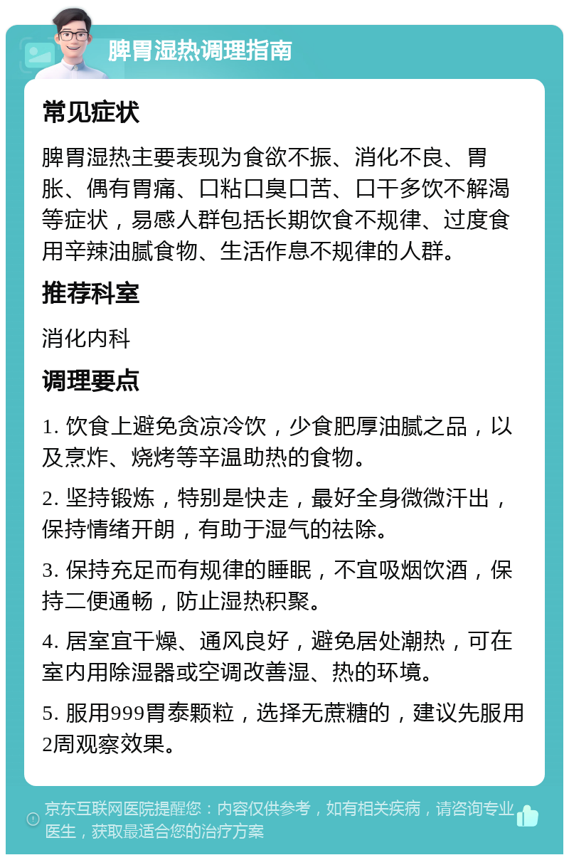 脾胃湿热调理指南 常见症状 脾胃湿热主要表现为食欲不振、消化不良、胃胀、偶有胃痛、口粘口臭口苦、口干多饮不解渴等症状，易感人群包括长期饮食不规律、过度食用辛辣油腻食物、生活作息不规律的人群。 推荐科室 消化内科 调理要点 1. 饮食上避免贪凉冷饮，少食肥厚油腻之品，以及烹炸、烧烤等辛温助热的食物。 2. 坚持锻炼，特别是快走，最好全身微微汗出，保持情绪开朗，有助于湿气的祛除。 3. 保持充足而有规律的睡眠，不宜吸烟饮酒，保持二便通畅，防止湿热积聚。 4. 居室宜干燥、通风良好，避免居处潮热，可在室内用除湿器或空调改善湿、热的环境。 5. 服用999胃泰颗粒，选择无蔗糖的，建议先服用2周观察效果。