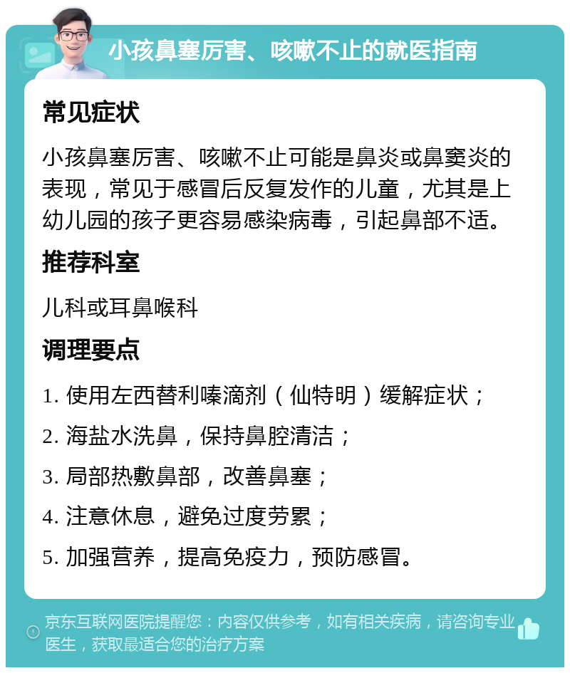 小孩鼻塞厉害、咳嗽不止的就医指南 常见症状 小孩鼻塞厉害、咳嗽不止可能是鼻炎或鼻窦炎的表现，常见于感冒后反复发作的儿童，尤其是上幼儿园的孩子更容易感染病毒，引起鼻部不适。 推荐科室 儿科或耳鼻喉科 调理要点 1. 使用左西替利嗪滴剂（仙特明）缓解症状； 2. 海盐水洗鼻，保持鼻腔清洁； 3. 局部热敷鼻部，改善鼻塞； 4. 注意休息，避免过度劳累； 5. 加强营养，提高免疫力，预防感冒。