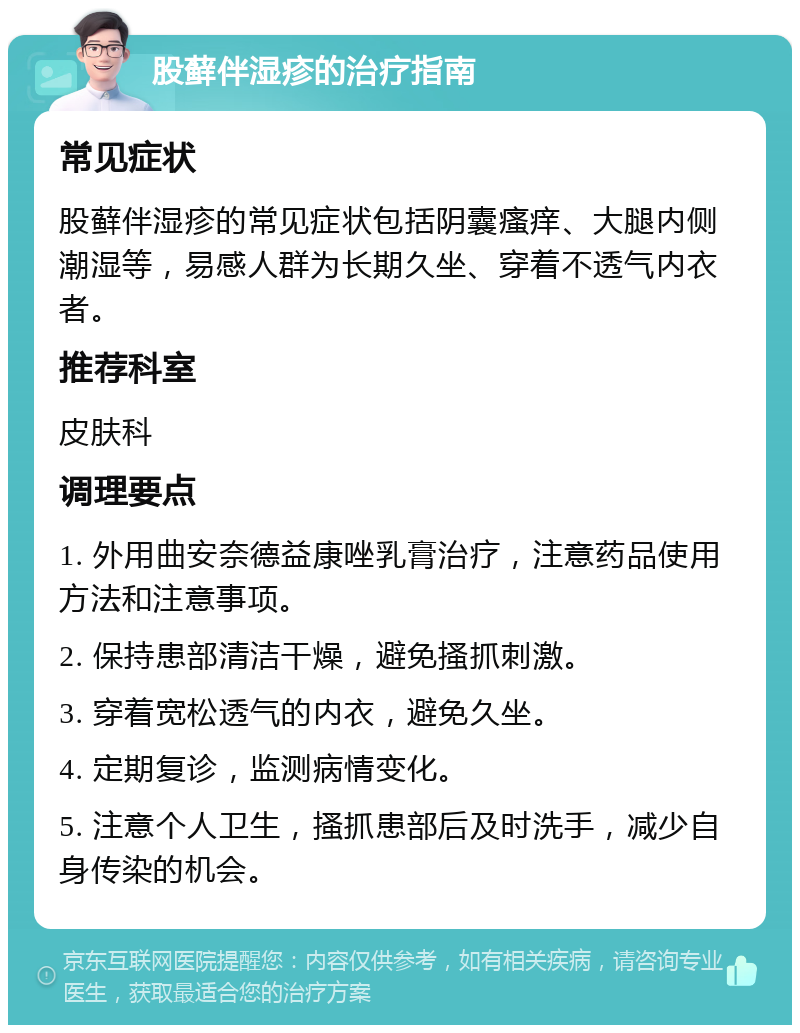 股藓伴湿疹的治疗指南 常见症状 股藓伴湿疹的常见症状包括阴囊瘙痒、大腿内侧潮湿等，易感人群为长期久坐、穿着不透气内衣者。 推荐科室 皮肤科 调理要点 1. 外用曲安奈德益康唑乳膏治疗，注意药品使用方法和注意事项。 2. 保持患部清洁干燥，避免搔抓刺激。 3. 穿着宽松透气的内衣，避免久坐。 4. 定期复诊，监测病情变化。 5. 注意个人卫生，搔抓患部后及时洗手，减少自身传染的机会。