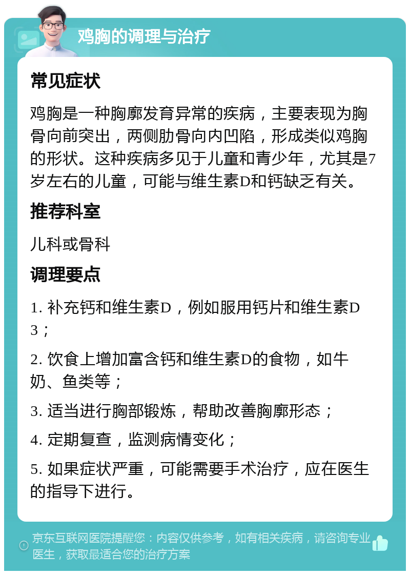 鸡胸的调理与治疗 常见症状 鸡胸是一种胸廓发育异常的疾病，主要表现为胸骨向前突出，两侧肋骨向内凹陷，形成类似鸡胸的形状。这种疾病多见于儿童和青少年，尤其是7岁左右的儿童，可能与维生素D和钙缺乏有关。 推荐科室 儿科或骨科 调理要点 1. 补充钙和维生素D，例如服用钙片和维生素D3； 2. 饮食上增加富含钙和维生素D的食物，如牛奶、鱼类等； 3. 适当进行胸部锻炼，帮助改善胸廓形态； 4. 定期复查，监测病情变化； 5. 如果症状严重，可能需要手术治疗，应在医生的指导下进行。