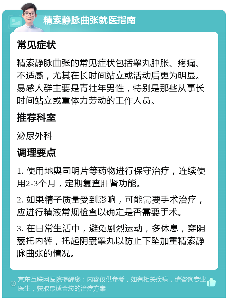 精索静脉曲张就医指南 常见症状 精索静脉曲张的常见症状包括睾丸肿胀、疼痛、不适感，尤其在长时间站立或活动后更为明显。易感人群主要是青壮年男性，特别是那些从事长时间站立或重体力劳动的工作人员。 推荐科室 泌尿外科 调理要点 1. 使用地奥司明片等药物进行保守治疗，连续使用2-3个月，定期复查肝肾功能。 2. 如果精子质量受到影响，可能需要手术治疗，应进行精液常规检查以确定是否需要手术。 3. 在日常生活中，避免剧烈运动，多休息，穿阴囊托内裤，托起阴囊睾丸以防止下坠加重精索静脉曲张的情况。