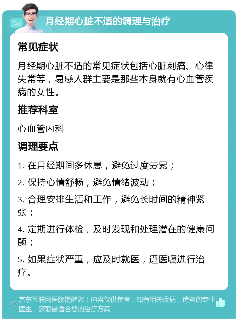 月经期心脏不适的调理与治疗 常见症状 月经期心脏不适的常见症状包括心脏刺痛、心律失常等，易感人群主要是那些本身就有心血管疾病的女性。 推荐科室 心血管内科 调理要点 1. 在月经期间多休息，避免过度劳累； 2. 保持心情舒畅，避免情绪波动； 3. 合理安排生活和工作，避免长时间的精神紧张； 4. 定期进行体检，及时发现和处理潜在的健康问题； 5. 如果症状严重，应及时就医，遵医嘱进行治疗。