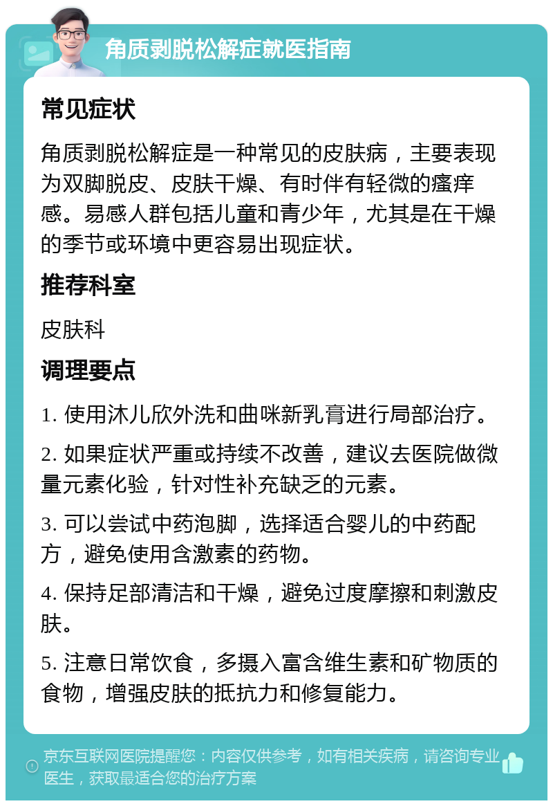 角质剥脱松解症就医指南 常见症状 角质剥脱松解症是一种常见的皮肤病，主要表现为双脚脱皮、皮肤干燥、有时伴有轻微的瘙痒感。易感人群包括儿童和青少年，尤其是在干燥的季节或环境中更容易出现症状。 推荐科室 皮肤科 调理要点 1. 使用沐儿欣外洗和曲咪新乳膏进行局部治疗。 2. 如果症状严重或持续不改善，建议去医院做微量元素化验，针对性补充缺乏的元素。 3. 可以尝试中药泡脚，选择适合婴儿的中药配方，避免使用含激素的药物。 4. 保持足部清洁和干燥，避免过度摩擦和刺激皮肤。 5. 注意日常饮食，多摄入富含维生素和矿物质的食物，增强皮肤的抵抗力和修复能力。