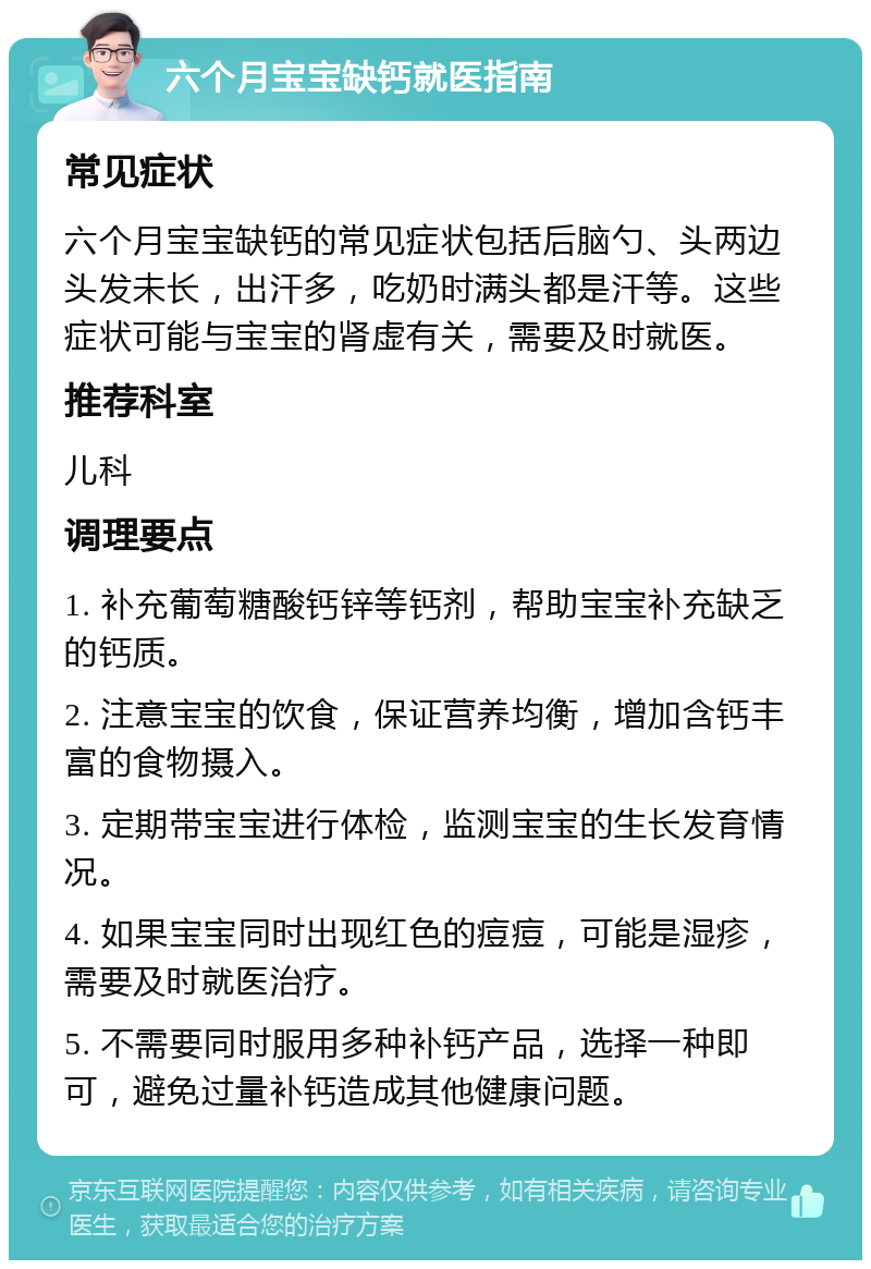 六个月宝宝缺钙就医指南 常见症状 六个月宝宝缺钙的常见症状包括后脑勺、头两边头发未长，出汗多，吃奶时满头都是汗等。这些症状可能与宝宝的肾虚有关，需要及时就医。 推荐科室 儿科 调理要点 1. 补充葡萄糖酸钙锌等钙剂，帮助宝宝补充缺乏的钙质。 2. 注意宝宝的饮食，保证营养均衡，增加含钙丰富的食物摄入。 3. 定期带宝宝进行体检，监测宝宝的生长发育情况。 4. 如果宝宝同时出现红色的痘痘，可能是湿疹，需要及时就医治疗。 5. 不需要同时服用多种补钙产品，选择一种即可，避免过量补钙造成其他健康问题。