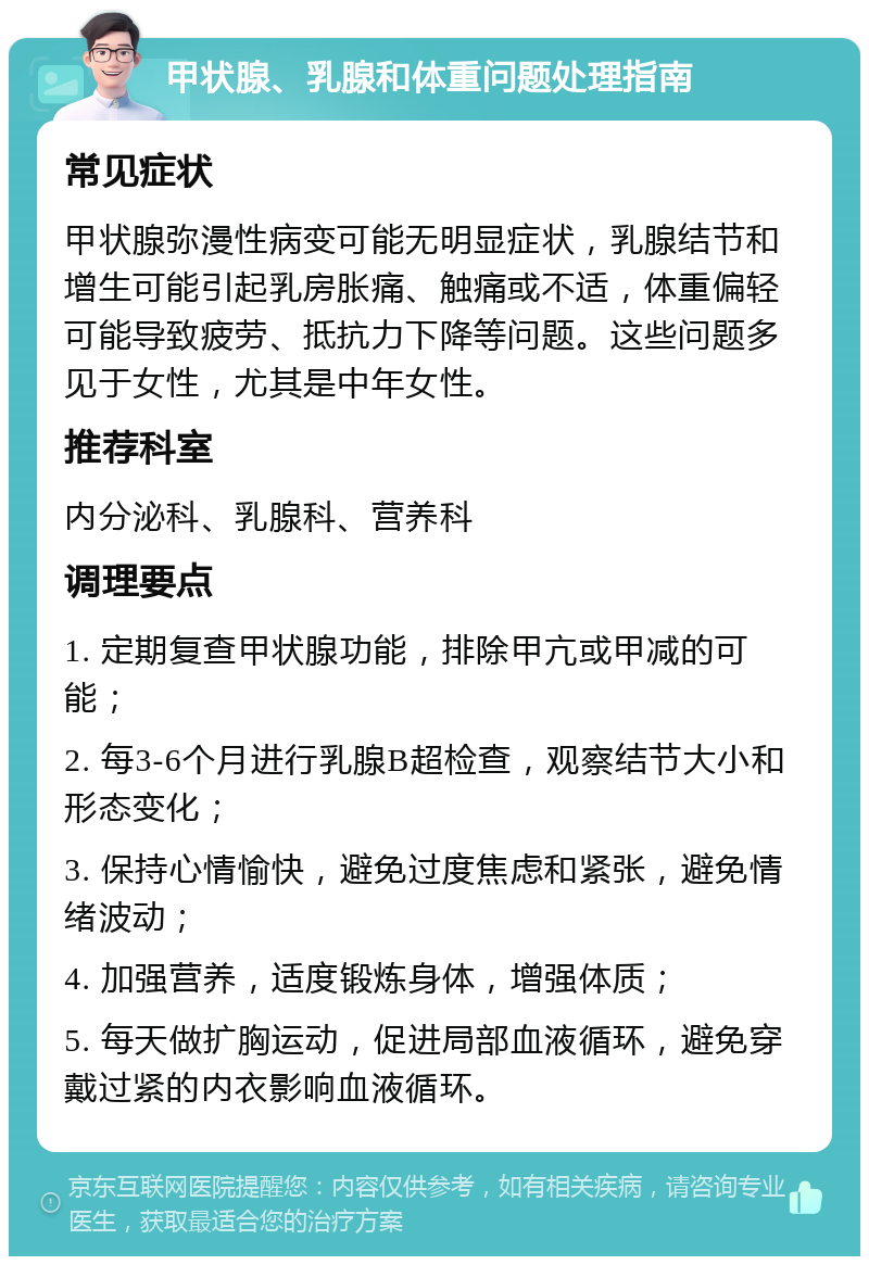 甲状腺、乳腺和体重问题处理指南 常见症状 甲状腺弥漫性病变可能无明显症状，乳腺结节和增生可能引起乳房胀痛、触痛或不适，体重偏轻可能导致疲劳、抵抗力下降等问题。这些问题多见于女性，尤其是中年女性。 推荐科室 内分泌科、乳腺科、营养科 调理要点 1. 定期复查甲状腺功能，排除甲亢或甲减的可能； 2. 每3-6个月进行乳腺B超检查，观察结节大小和形态变化； 3. 保持心情愉快，避免过度焦虑和紧张，避免情绪波动； 4. 加强营养，适度锻炼身体，增强体质； 5. 每天做扩胸运动，促进局部血液循环，避免穿戴过紧的内衣影响血液循环。