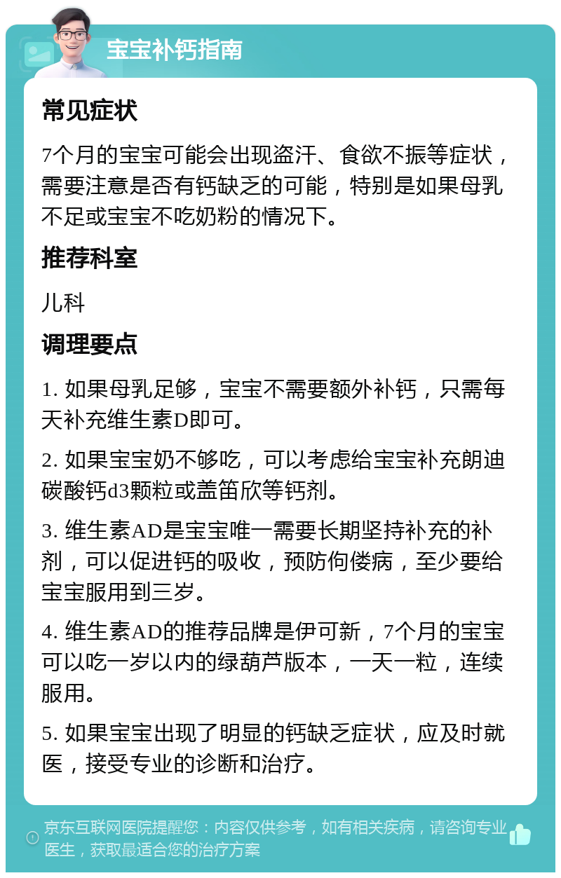 宝宝补钙指南 常见症状 7个月的宝宝可能会出现盗汗、食欲不振等症状，需要注意是否有钙缺乏的可能，特别是如果母乳不足或宝宝不吃奶粉的情况下。 推荐科室 儿科 调理要点 1. 如果母乳足够，宝宝不需要额外补钙，只需每天补充维生素D即可。 2. 如果宝宝奶不够吃，可以考虑给宝宝补充朗迪碳酸钙d3颗粒或盖笛欣等钙剂。 3. 维生素AD是宝宝唯一需要长期坚持补充的补剂，可以促进钙的吸收，预防佝偻病，至少要给宝宝服用到三岁。 4. 维生素AD的推荐品牌是伊可新，7个月的宝宝可以吃一岁以内的绿葫芦版本，一天一粒，连续服用。 5. 如果宝宝出现了明显的钙缺乏症状，应及时就医，接受专业的诊断和治疗。