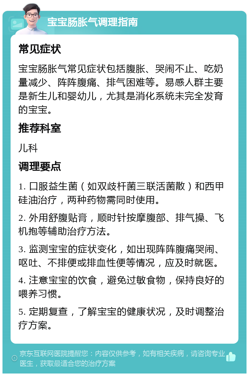 宝宝肠胀气调理指南 常见症状 宝宝肠胀气常见症状包括腹胀、哭闹不止、吃奶量减少、阵阵腹痛、排气困难等。易感人群主要是新生儿和婴幼儿，尤其是消化系统未完全发育的宝宝。 推荐科室 儿科 调理要点 1. 口服益生菌（如双歧杆菌三联活菌散）和西甲硅油治疗，两种药物需同时使用。 2. 外用舒腹贴膏，顺时针按摩腹部、排气操、飞机抱等辅助治疗方法。 3. 监测宝宝的症状变化，如出现阵阵腹痛哭闹、呕吐、不排便或排血性便等情况，应及时就医。 4. 注意宝宝的饮食，避免过敏食物，保持良好的喂养习惯。 5. 定期复查，了解宝宝的健康状况，及时调整治疗方案。