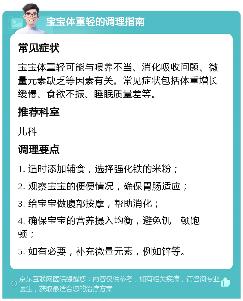 宝宝体重轻的调理指南 常见症状 宝宝体重轻可能与喂养不当、消化吸收问题、微量元素缺乏等因素有关。常见症状包括体重增长缓慢、食欲不振、睡眠质量差等。 推荐科室 儿科 调理要点 1. 适时添加辅食，选择强化铁的米粉； 2. 观察宝宝的便便情况，确保胃肠适应； 3. 给宝宝做腹部按摩，帮助消化； 4. 确保宝宝的营养摄入均衡，避免饥一顿饱一顿； 5. 如有必要，补充微量元素，例如锌等。